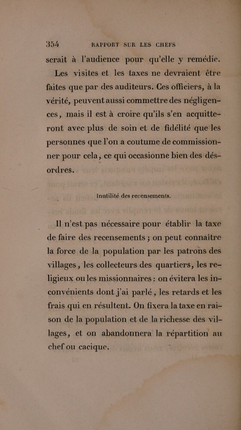 serait à l’audience pour qu’elle y remédie. Les visites et les taxes ne devraient être faites que par des auditeurs. Ces officiers, à la vérité, peuvent aussi commettre des négligen- ces, mais il est à croire qu'ils s’en acquitte- ront avec plus de soin et de fidélité que les personnes que l’on a coutume de commission- ner pour cela, ce qui occasionne bien des dés- ordres, Inutilite des recensements. Il n’est pas nécessaire pour établir la taxe de faire des recensements ; on peut connaitre la force de la population par les patrons des villages, les collecteurs des quartiers, les re- ligieux ou les missionnaires : on évitera les in- convénients dont j'ai parlé, les retards et les frais qui en résultent. On fixera la taxe en rai- son de la population et de la richesse des vil- lages, et on abandonnera la répartition au