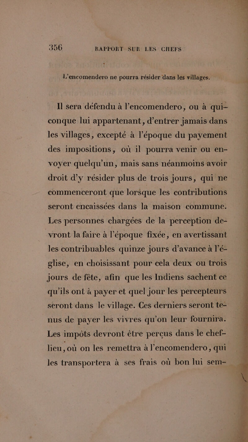 L'encomendero ne pourra résider dans les villages. Il sera défendu à l’encomendero, ou à qui- conque lui appartenant, d'entrer jamais dans les villages, excepté à l’époque du payement des impositions, où il pourra venir ou en- voyer quelqu'un, mais sans néanmoins avoir droit d'y résider plus de trois jours, qui ne commenceront que lorsque les contributions seront encaissées dans la maison commune. Les personnes chargées de la perception de- vront la faire à l’époque fixée, en avertissant les contribuables quinze jours d'avance à l’é- glise, en choisissant pour cela deux ou trois Jours de fête, afin que les Indiens sachent ce qu'ils ont à payer et quel jour les percepteurs seront dans le village. Ces derniers seront te- nus de payer les vivres qu’on leur fournira. Les impôts devront être perçus dans le chef- lieu, où on les remettra à l’encomendero, qui
