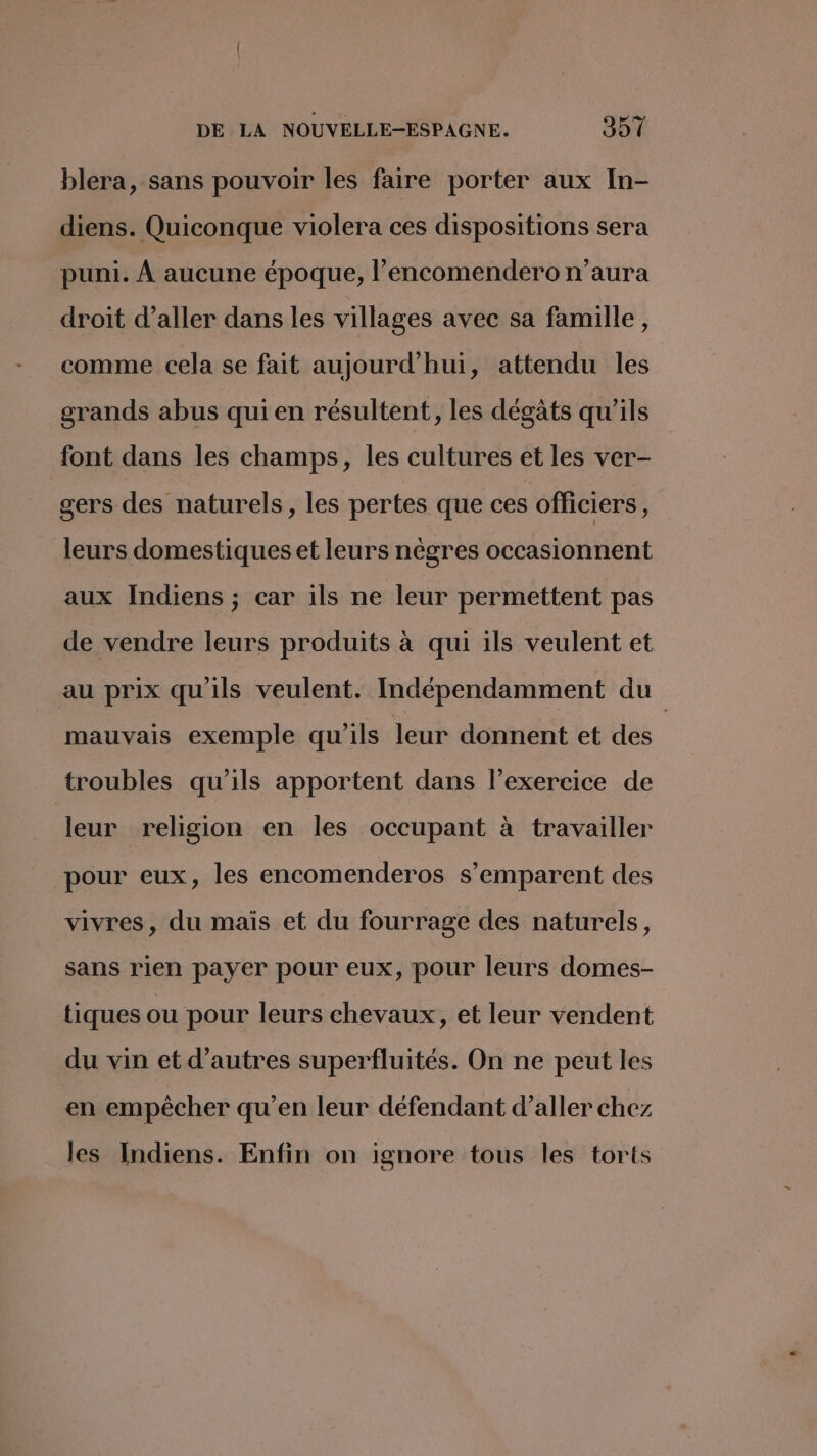 blera, sans pouvoir les faire porter aux In- diens. Quiconque violera ces dispositions sera puni. À aucune époque, l’encomendero n'aura droit d'aller dans les villages avec sa famille, comme cela se fait aujourd'hui, attendu les grands abus qui en résultent, les dégats qu'ils font dans les champs, les cultures et les ver- gers des naturels, les pertes que ces officiers, leurs domestiques et leurs nègres occasionnent aux Indiens ; car ils ne leur permettent pas de vendre leurs produits à qui ils veulent et au prix qu'ils veulent. Indépendamment du mauvais exemple qu'ils leur donnent et des troubles qu’ils apportent dans l'exercice de leur religion en les occupant à travailler pour eux, les encomenderos s'emparent des vivres, du maïs et du fourrage des naturels, sans rien payer pour eux, pour leurs domes- tiques ou pour leurs chevaux, et leur vendent du vin et d’autres superfluités. On ne peut les en empêcher qu’en leur défendant d’aller chez les Indiens. Enfin on ignore tous les torts