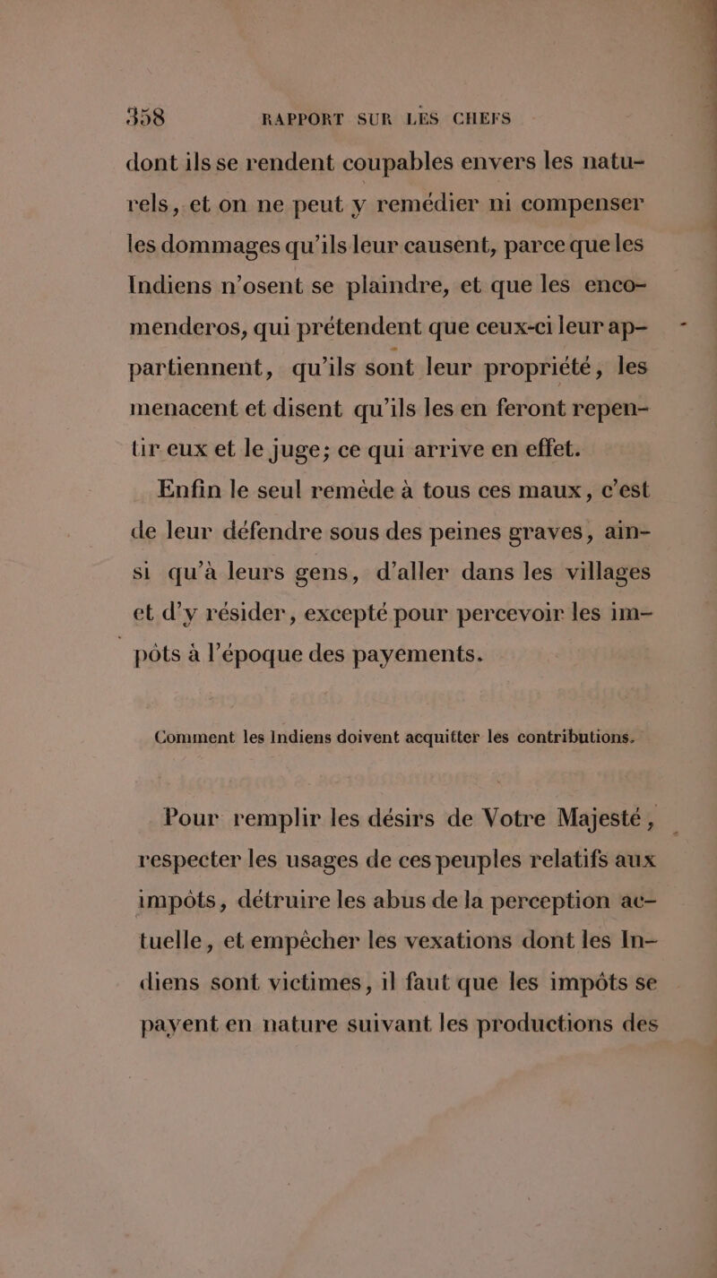 dont ils se rendent coupables envers les natu- rels,.et on ne peut y remédier mi compenser les dommages qu’ils leur causent, parce que les Indiens n’osent se plaindre, et que les enco- menderos, qui prétendent que ceux-c1 leur ap- partiennent, qu'ils sont leur propriété, les menacent et disent qu'ils les en feront repen- ur eux et le juge; ce qui arrive en effet. Enfin le seul remède à tous ces maux, c’est de leur défendre sous des peines graves, ain- si qu'à leurs gens, d'aller dans les villages et d’y résider, excepté pour percevoir les 1m- pôts à l’époque des payements. Comment les Indiens doivent acquitter les contributions. Pour remplir les désirs de Votre Majesté, respecter les usages de ces peuples relatifs aux impôts, détruire les abus de la perception ac- tuelle, et empècher les vexations dont les In- diens sont victimes, 1l faut que les impôts se payent en nature suivant les productions des + patin ntiitisitis