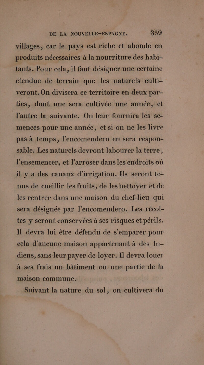 villages, car le pays est riche et abonde en produits nécessaires à la nourriture des habi- tants. Pour cela, il faut désigner une certaine étendue de terrain que les naturels culti- veront. On divisera ce territoire en deux par- lies, dont une sera cultivée une année, et l’autre la suivante. On leur fournira les se- mences pour une année, et si on ne les livre pas à temps, l’encomendero en sera respon- sable. Les naturels devront labourer la terre, l’ensemencer, et l’arroser dans les endroits où il y a des canaux d'irrigation. Ils seront te- nus de cueillir les fruits, de les nettoyer et de les rentrer dans une maison du chef-lieu qui sera désignée par l’encomendero. Les récol- _tes y seront conservées à ses risques et périls. Il devra lui être défendu de s'emparer pour cela d'aucune maison appartenant à des In- diens, sans leur payer de loyer. Il devra louer à ses frais un bâtiment ou une partie de la maison commune. Suivant la nature du sol, on cultivera du