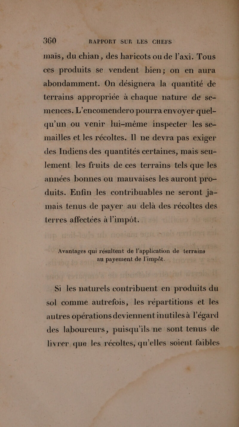 mais, du chian, des haricots ou de l’axi. Tous ces produits se vendent bien; on en aura abondamment. On désignera la quantité de terrains appropriée à chaque nature de se- mences. L’encomendero pourra envoyer quel- qu’un ou venir tui-même inspecter les se- mailles et les récoltes. Il ne devra pas exiger des Indiens des quantités certaines, mais seu- lement les fruits de ces terrains tels que les années bonnes ou mauvaises les auront pro- duits. Enfin les contribuables ne seront ja- mais tenus de payer au delà des récoltes des terres affectées à l'impôt. “ Avantages qui résultent de l'application de terrains au payement de l'impôt. Si les naturels contribuent en produits du sol comme autrefois, les répartitions et les autres opérations deviennent inutiles à l'égard des laboureurs, puisqu'ils ne sont tenus de livrer que les récoltes, qu'elles soient faibles 7 à à Hi