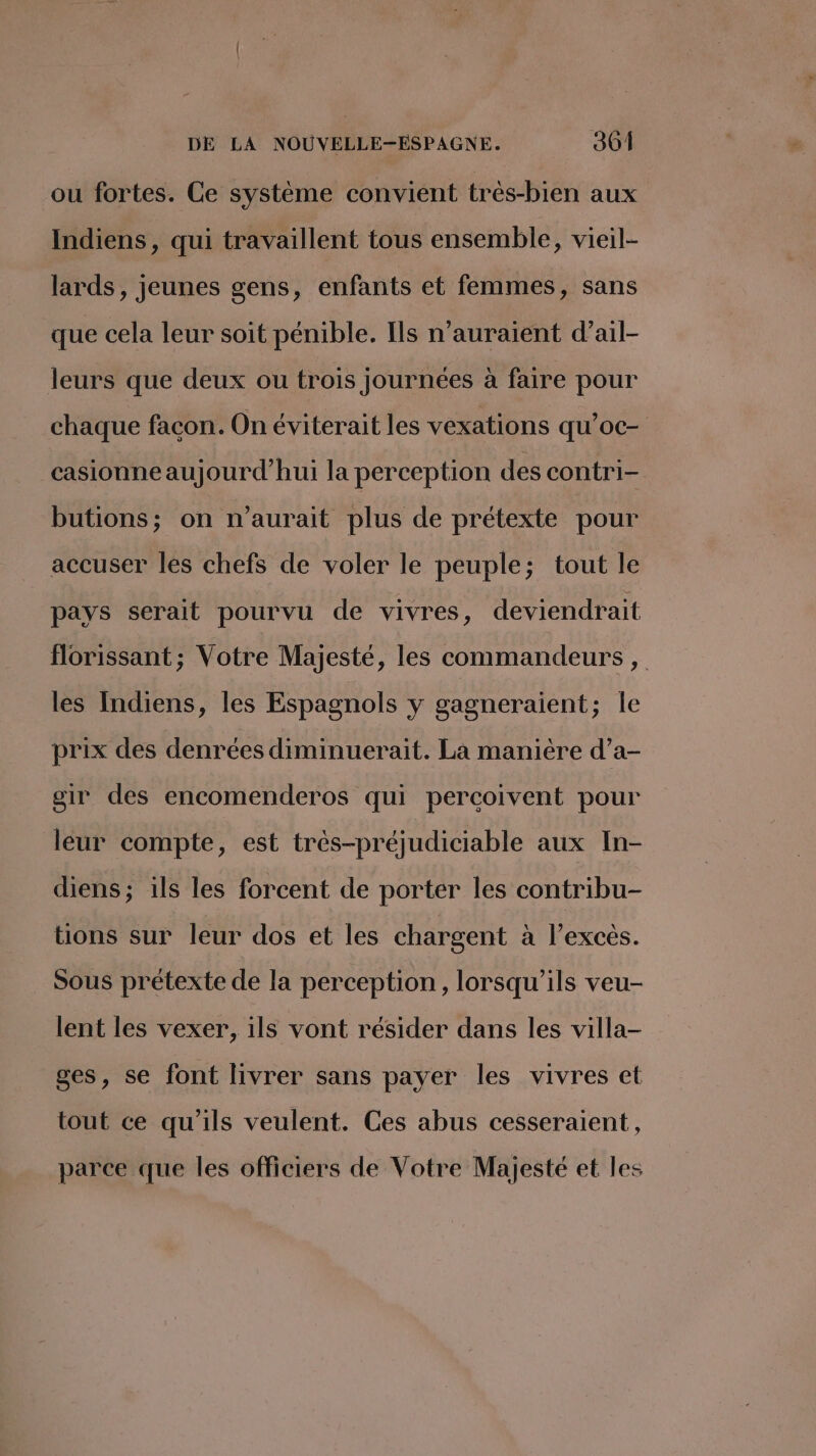ou fortes. Ce système convient très-bien aux Indiens, qui travaillent tous ensemble, vieil- lards, jeunes gens, enfants et femmes, sans que cela leur soit pénible. Ils n'auraient d’ail- leurs que deux ou trois journées à faire pour chaque facon. On éviterait les vexations qu’oc- casionne aujourd’hui la perception des contri- butions; on n'aurait plus de prétexte pour accuser les chefs de voler le peuple; tout le pays serait pourvu de vivres, deviendrait florissant ; Votre Majesté, les commandeurs , les Indiens, les Espagnols y gagneraient; le prix des denrées diminuerait. La manière d’a- gir des encomenderos qui percoivent pour leur compte, est très-préjudiciable aux In- diens; ils les forcent de porter les contribu- tions sur leur dos et les chargent à l’excés. Sous prétexte de la perception, lorsqu'ils veu- lent les vexer, ils vont résider dans les villa- ges, se font livrer sans payer les vivres et tout ce qu’ils veulent. Ces abus cesseraient, parce que les officiers de Votre Majesté et les