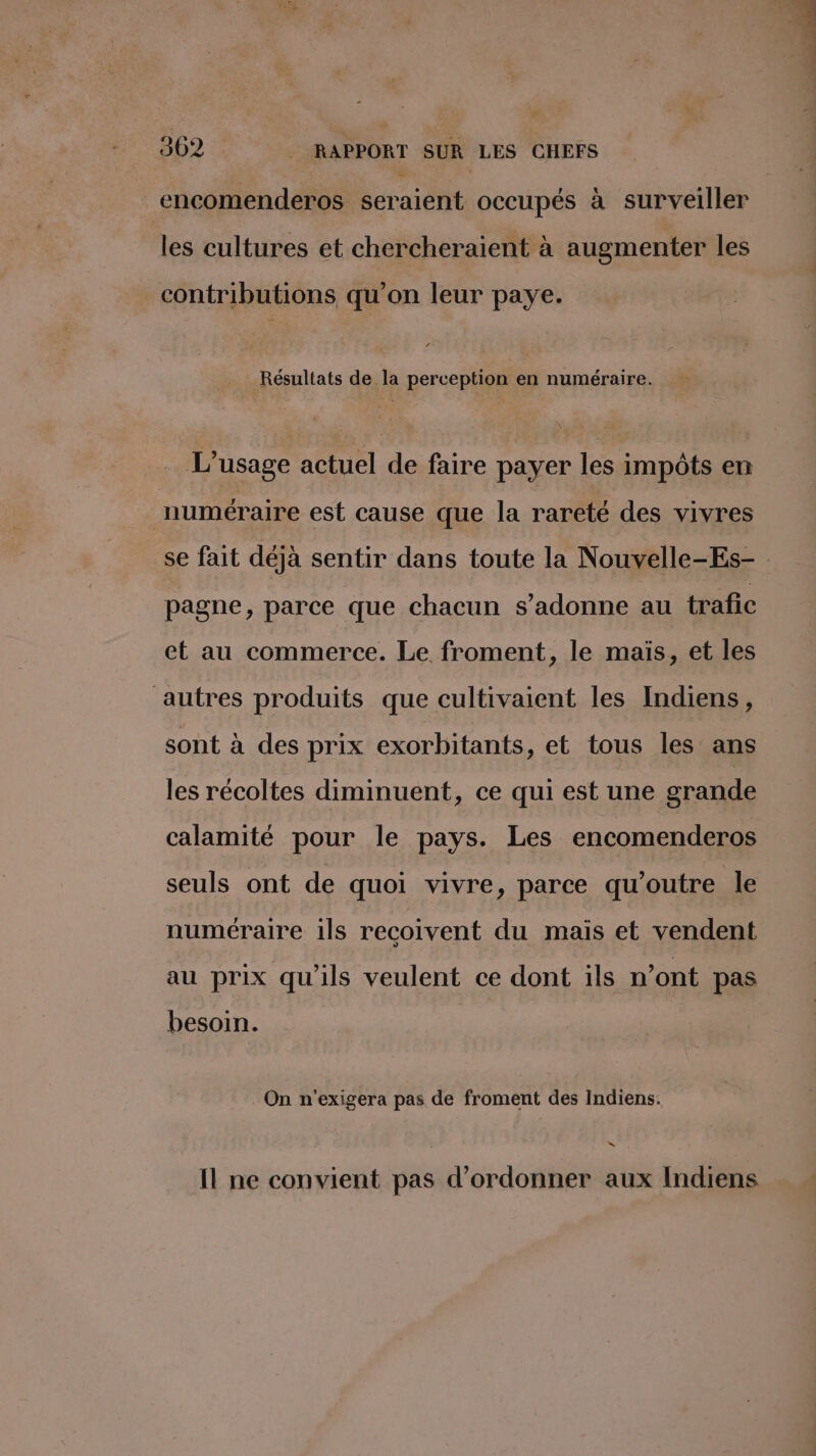 encomenderos seraient occupés à surveiller les cultures et chercheraient à augmenter les contributions qu’on leur paye. Résultats de la perception en numéraire. … L'usage actuel de faire payer les impôts en numéraire est cause que la rareté des vivres se fait déjà sentir dans toute la Nouvelle-Es- pagne, parce que chacun s’adonne au trafic et au commerce. Le froment, le mais, et les autres produits que cultivaient les Indiens, sont à des prix exorbitants, et tous les ans les récoltes diminuent, ce qui est une grande calamité pour le pays. Les encomenderos seuls ont de quoi vivre, parce qu’outre le numéraire ils recoivent du mais et vendent au prix qu'ils veulent ce dont ils n’ont pas besoin. On n'exigera pas de froment des Indiens. “ Il ne convient pas d’ordonner aux Indiens