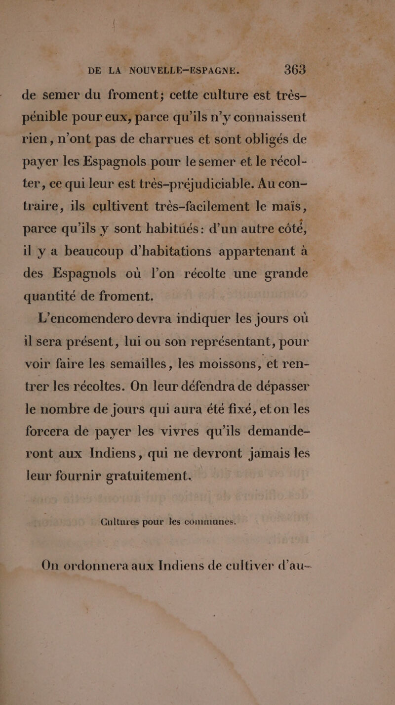 de semer du froment ; cette culture est tres- pénible pour eux, parce qu’ils n’y connaissent rien, n'ont pas de charrues et sont obligés de payer les Espagnols pour le semer et le récol- ter, ce qui leur est très-préjudiciable. Au con- traire, ils cultivent très-facilement le mais, parce qu’ils y sont habitués: d’un autre côté, il y a beaucoup d'habitations appartenant à des Espagnols où l’on récolte une grande quantité de froment. L’encomendero devra indiquer les jours où il sera présent, lui ou son représentant, pour voir faire les semailles, les moissons, et ren- trer les récoltes. On leur défendra de dépasser le nombre de jours qui aura été fixé, et on les forcera de payer les vivres qu’ils demande- ront aux Indiens, qui ne devront jamais les leur fournir gratuitement. Cultures pour les communes. On ordonnera aux Indiens de cultiver d’au-