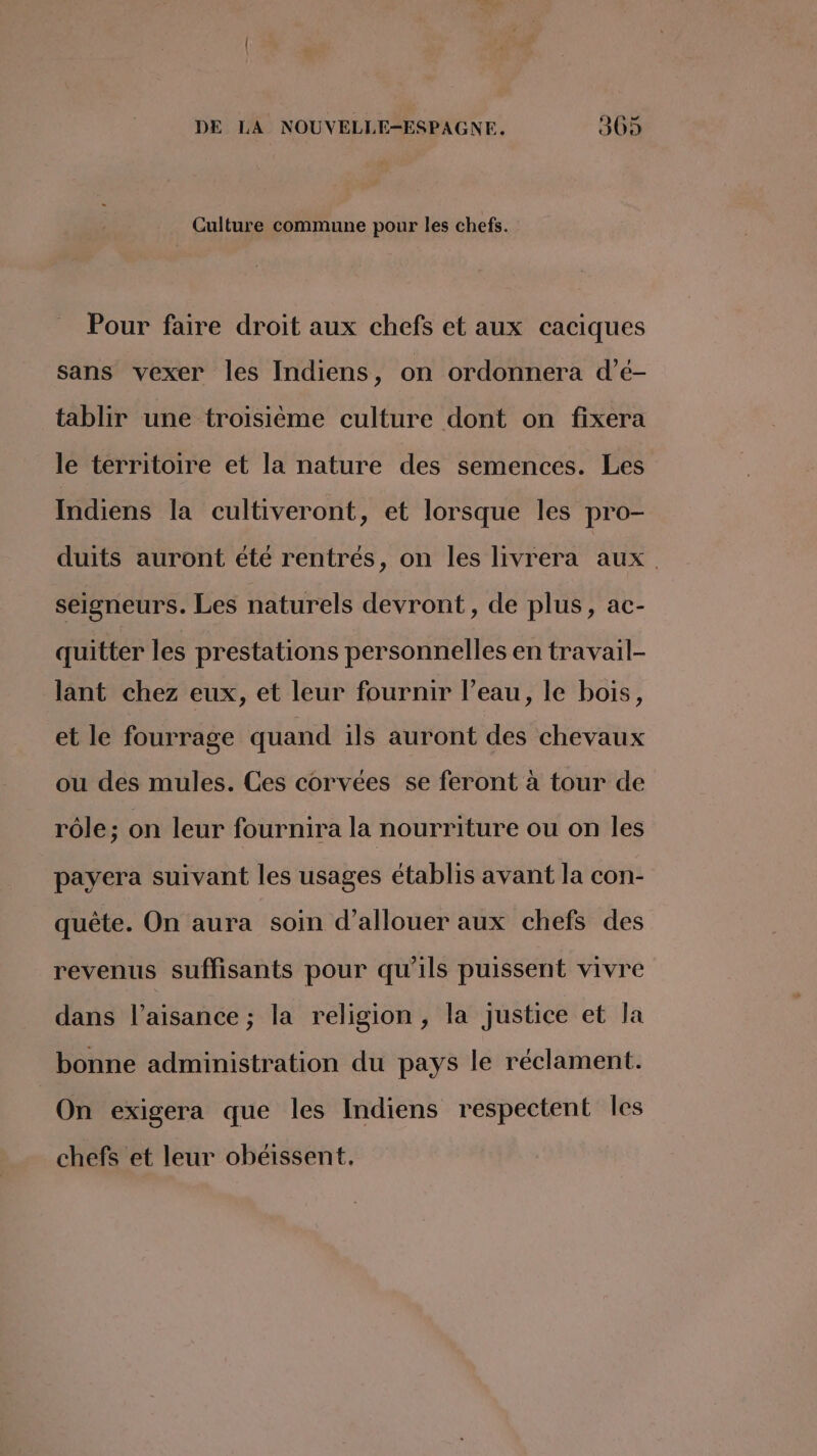 Culture commune pour les chefs. Pour faire droit aux chefs et aux caciques sans vexer les Indiens, on ordonnera d’é- tablir une troisième culture dont on fixera le territoire et la nature des semences. Les Indiens la cultiveront, et lorsque les pro- duits auront été rentrés, on les livrera aux. seigneurs. Les naturels devront, de plus, ac- quitter les prestations personnelles en travail- lant chez eux, et leur fournir l’eau, le bois, et le fourrage quand ils auront des chevaux ou des mules. Ces corvées se feront à tour de rôle; on leur fournira la nourriture ou on les payera suivant les usages établis avant la con- quête. On aura soin d’allouer aux chefs des revenus suffisants pour qu’ils puissent vivre dans l’aisance ; la religion, la justice et la bonne administration du pays le réclament. On exigera que les Indiens respectent Îles chefs et leur obéissent,.