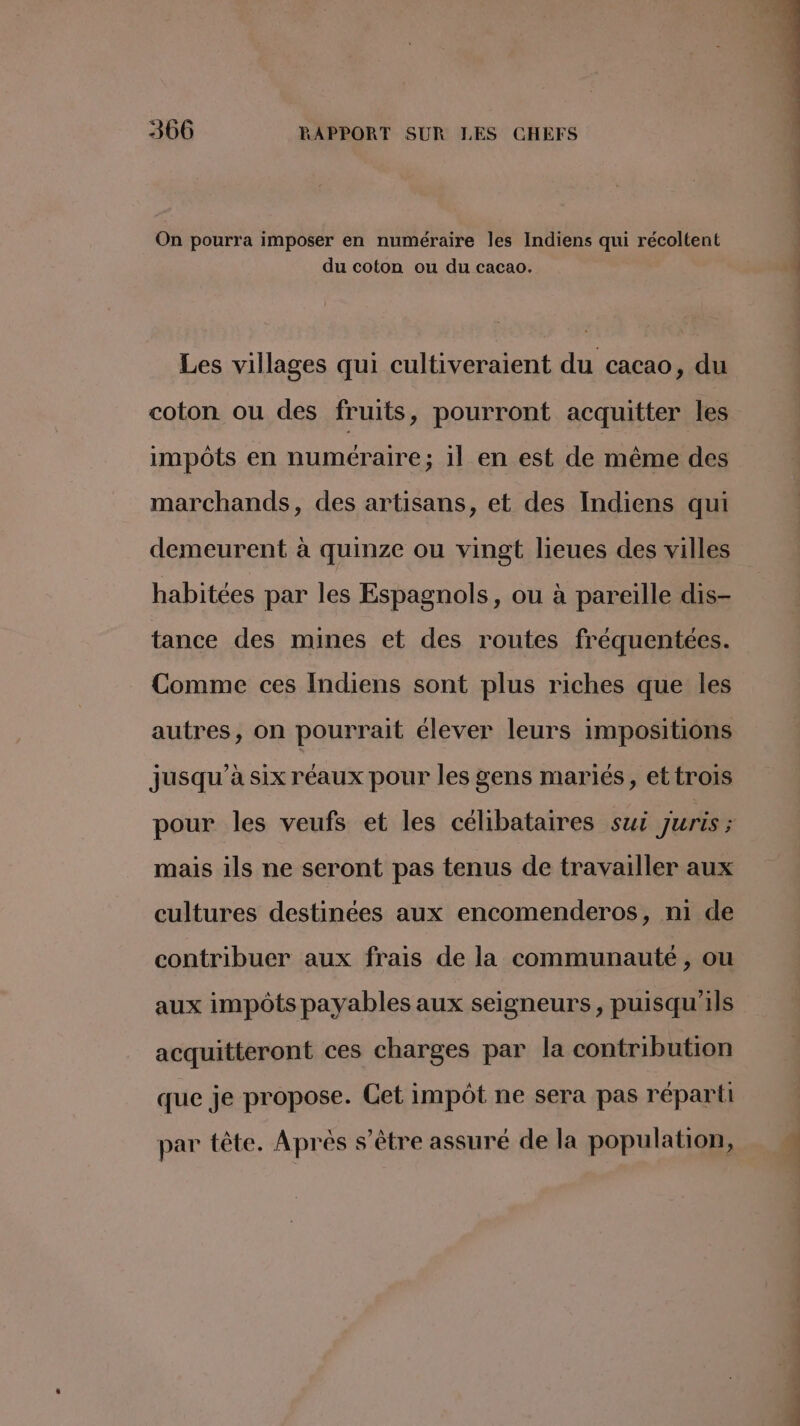 On pourra imposer en numéraire les Indiens qui récoltent du coton ou du cacao. Les villages qui cultiveraient du cacao, du coton ou des fruits, pourront acquitter les impôts en numéraire; 1l en est de même des marchands, des artisans, et des Indiens qui demeurent à quinze ou vingt lieues des villes habitées par les Espagnols, ou à pareille dis- tance des mines et des routes fréquentées. Comme ces Indiens sont plus riches que les autres, on pourrait élever leurs impositions jusqu’à six réaux pour les gens mariés, et trois pour les veufs et les célibataires sui Juris ; mais ils ne seront pas tenus de travailler aux cultures destinées aux encomenderos, ni de contribuer aux frais de la communauté , ou aux impôts payables aux seigneurs, puisqu'ils acquitteront ces charges par la contribution que je propose. Cet impôt ne sera pas réparti par tête. Après s'être assuré de la population,