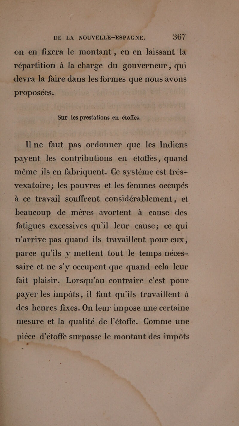 on en fixera le montant , en en laissant la répartition à la charge du gouverneur, qui devra la faire dans les formes que nous avons proposées. Sur les prestations en étoffes. Il ne faut pas ordonner que les Indiens payent les contributions en étoffes, quand même ils en fabriquent. Ce système est très- vexatoire; les pauvres et les femmes occupés à ce travail souffrent considérablement, et beaucoup de mères avortent à cause des fatigues excessives qu’il leur cause; ce qui n'arrive pas quand ils travaillent pour eux, parce qu'ils y mettent tout le temps néces- saire et ne s’y occupent que quand cela leur fait plaisir. Lorsqu’au contraire c’est pour payer les impôts, il faut qu'ils travaillent à des heures fixes. On leur impose une certaine mesure et la qualité de l’étoffe. Comme une pièce d’étoffe surpasse le montant des impôts -