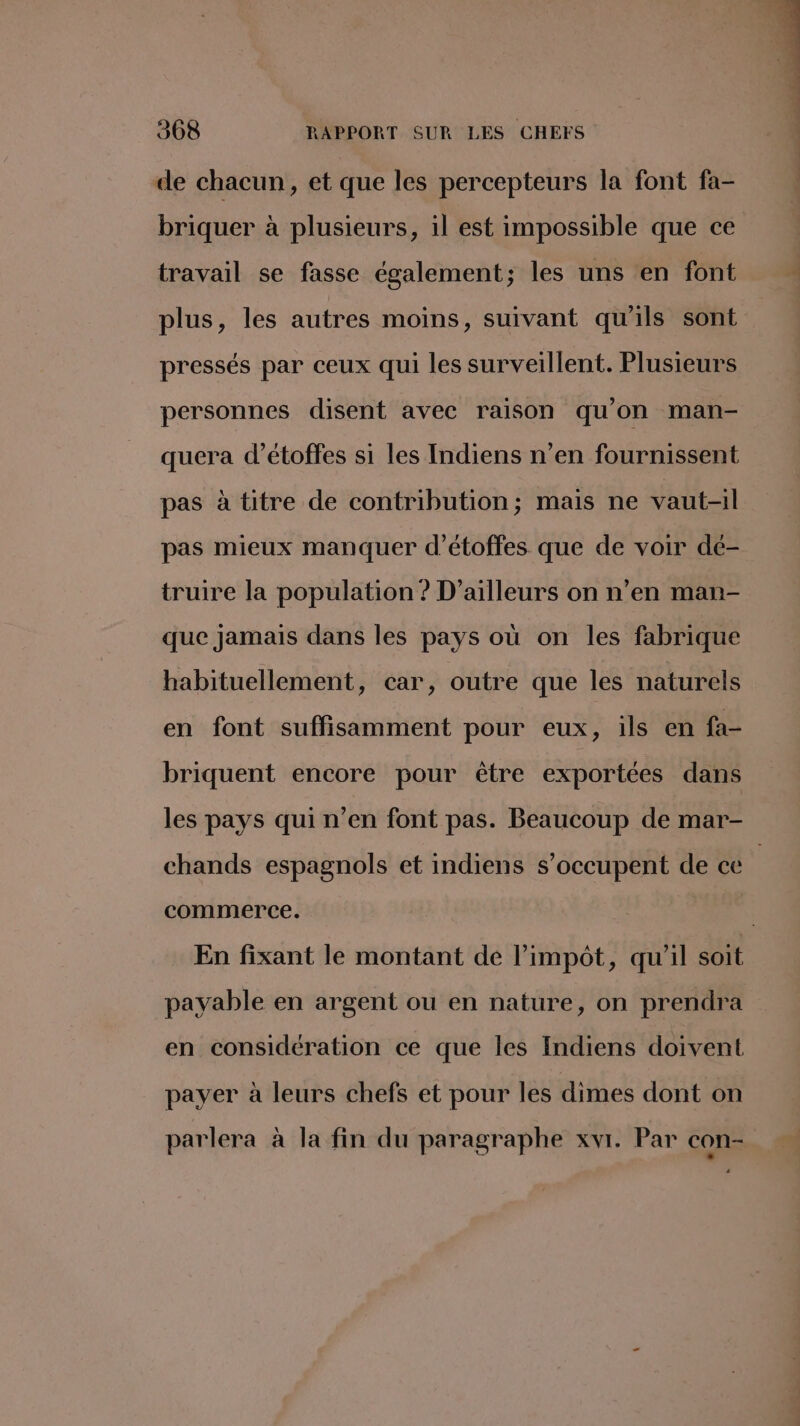 de chacun, et que les percepteurs la font fa- briquer à plusieurs, il est impossible que ce travail se fasse également; les uns en font plus, les autres moins, suivant qu'ils sont pressés par ceux qui les surveillent. Plusieurs personnes disent avec raison qu'on man- quera d’étoffes si les Indiens n’en fournissent pas à titre de contribution; mais ne vaut-il pas mieux manquer d’étoffes que de voir dé- truire la population ? D'ailleurs on n’en man- que jamais dans les pays où on les fabrique habituellement, car, outre que les naturels en font suffisamment pour eux, ils en fa- briquent encore pour être exportées dans les pays qui n’en font pas. Beaucoup de mar- commerce. En fixant le montant de l'impôt, qu'il soit payable en argent ou en nature, on prendra en considération ce que les Indiens doivent payer à leurs chefs et pour les dimes dont on parlera à la fin du paragraphe xvi. Par con- . L *