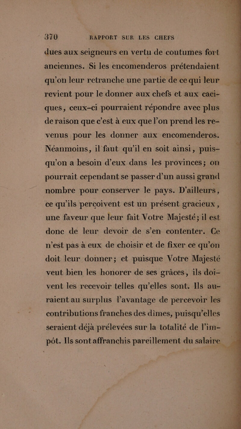 dues aux seigneurs en vertu de coutumes fort anciennes. Si les encomenderos prétendaient qu'on leur retranche une partie de ce qui leur revient pour le donner aux chefs ct aux caci- ques, ceux-ci pourraient répondre avec plus de raison que c’est à eux que l’on prend les re- venus pour les donner aux encomenderos. Néanmoins, il faut qu'il en soit ainsi, puis- qu’on a besoin d’eux dans les provinces; on pourrait cependant se passer d’un aussi grand nombre pour conserver le pays. D'ailleurs, ce qu'ils percoivent est un présent gracieux , une faveur que leur fait Votre Majesté; il est donc de leur devoir de s’en contenter. Ce n’est pas à eux de choisir et de fixer ce qu’on doit leur donner; et puisque Votre Majesté veut bien les honorer de ses graces, ils doi- vent les recevoir telles qu’elles sont. Ils au- raient au surplus l’avantage de percevoir les contributions franches des dimes, puisqu'elles seraient déjà prélevées sur la totalité de lim-
