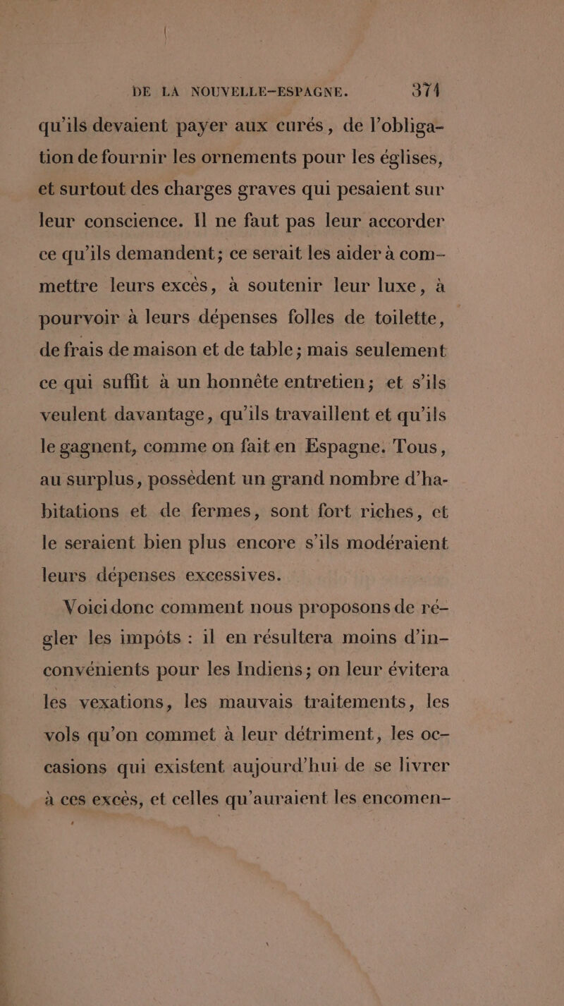 qu'ils devaient payer aux curés, de l’obliga- tion de fournir les ornements pour les églises, et surtout des charges graves qui pesaient sur leur conscience. Il ne faut pas leur accorder ce qu'ils demandent; ce serait les aider à com- mettre leurs excés, a soutenir leur luxe, à pourvoir à leurs dépenses folles de toilette, de frais de maison et de table ; mais seulement ce qui suffit à un honnète entretien; et s'ils veulent davantage, qu'ils travaillent et qu'ils le gagnent, comme on faiten Espagne. Tous, au surplus, possèdent un grand nombre d’ha- bitations et de fermes, sont fort riches, et le seraient bien plus encore s'ils modéraient leurs dépenses excessives. Voicidonc comment nous proposons de ré- gler les impôts : il en résultera moins d’in- convémients pour les Indiens; on leur évitera les vexations, les mauvais traitements, Îles vols qu’on commet à leur détriment, les oc- casions qui existent aujourd’hui de se livrer à ces excès, et celles qu’auraient les encomen- L