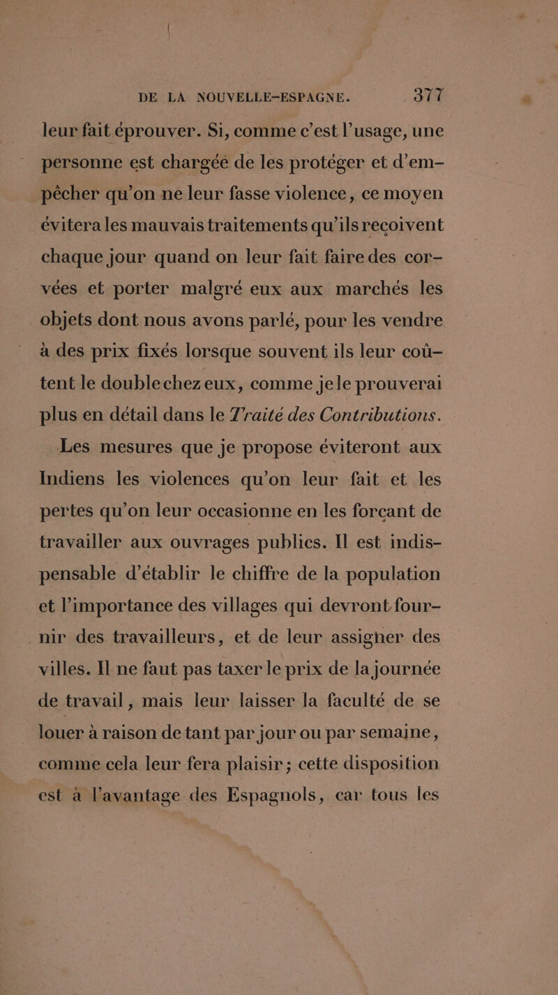 leur fait éprouver. Si, comme c’est l'usage, une personne est chargée de les protéger et d’em- pêcher qu’on ne leur fasse violence, ce moyen évitera les mauvais traitements qu’ils recoivent chaque jour quand on leur fait faire des cor- vées et porter malgré eux aux marchés les objets dont nous avons parlé, pour les vendre à des prix fixés lorsque souvent ils leur coù- tent le doublechezeux, comme jele prouverai plus en détail dans le Traité des Contributions. Les mesures que je propose éviteront aux Indiens les violences qu’on leur fait et les pertes qu’on leur occasionne en les forcant de travailler aux ouvrages publics. Il est indis- pensable d'établir le chiffre de la population et l'importance des villages qui devront four- nir des travailleurs, et de leur assigner des villes. Il ne faut pas taxer le prix de la journée de travail, mais leur laisser la faculté de se louer à raison de tant par jour ou par semaine, comme cela leur fera plaisir; cette disposition est à l’avantage des Espagnols, car tous les