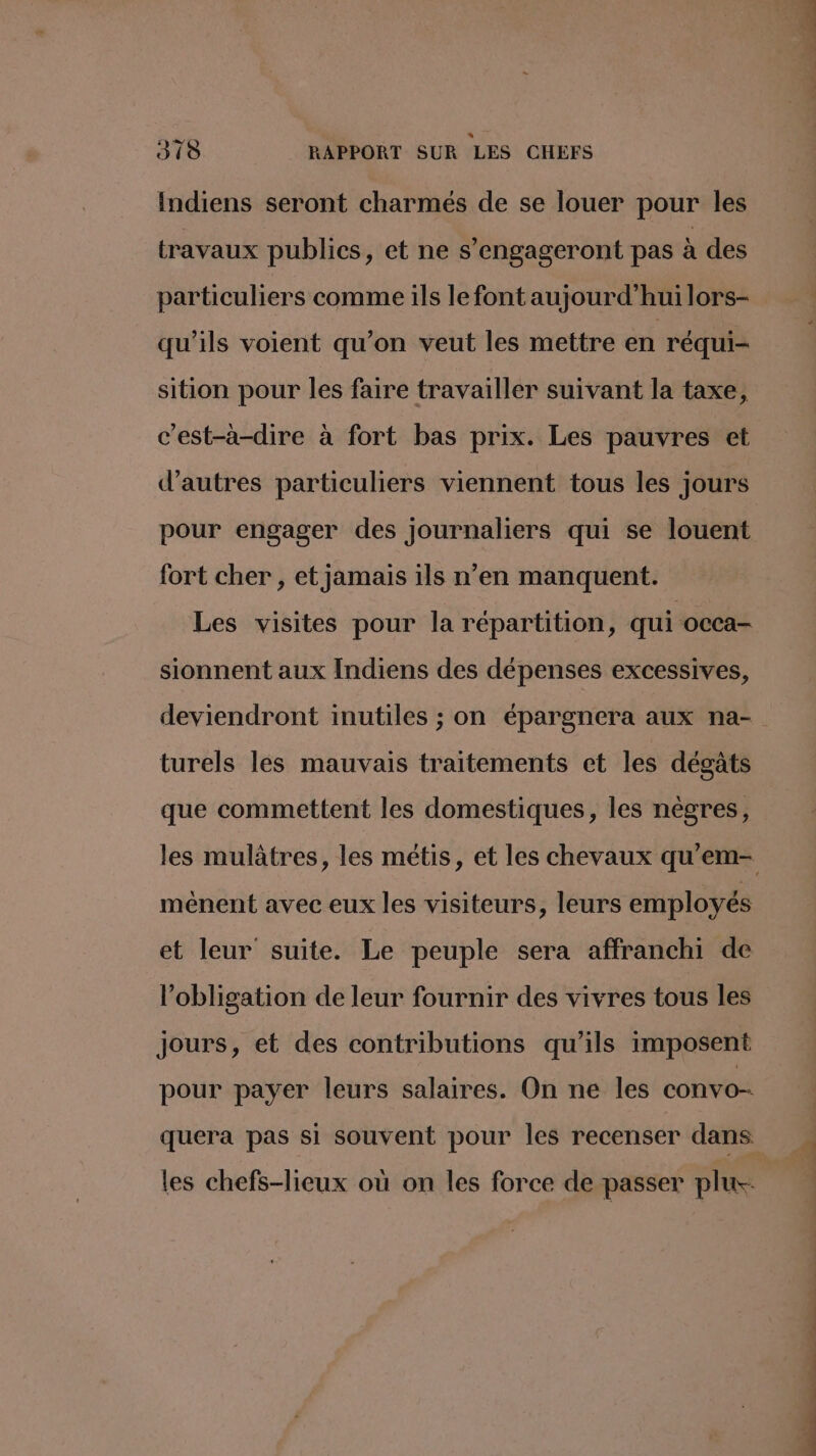Indiens seront charmés de se louer pour les travaux publics, et ne s’engageront pas à des particuliers comme ils le font aujourd’hui lors- qu'ils voient qu’on veut les mettre en réqui- sition pour les faire travailler suivant la taxe, c’est-à-dire à fort bas prix. Les pauvres et d’autres particuliers viennent tous les jours pour engager des journaliers qui se louent fort cher , et jamais 1ls n’en manquent. Les visites pour la répartition, qui occa- sionnent aux Indiens des dépenses excessives, deviendront inutiles ; on épargnera aux na- turels les mauvais traitements et les dégâts que commettent les domestiques, les nègres, ménent avec eux les visiteurs, leurs employés et leur suite. Le peuple sera affranchi de l'obligation de leur fournir des vivres tous les Jours, et des contributions qu’ils imposent pour payer leurs salaires. On ne les convo-