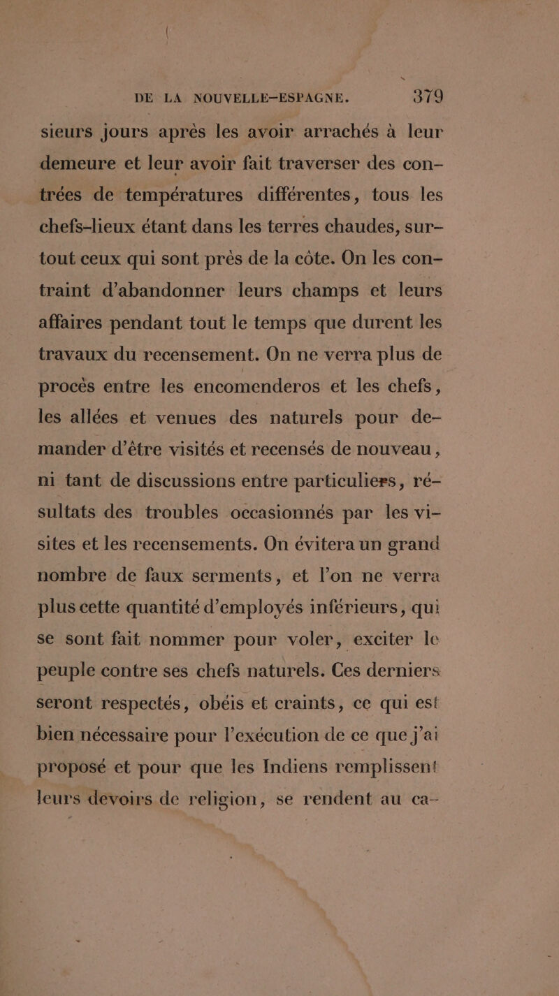 sieurs jours après les avoir arrachés à leur demeure et leur avoir fait traverser des con- trées de températures différentes, tous les chefs-lieux étant dans les terres chaudes, sur- tout ceux qui sont prés de la côte. On les con- traint d'abandonner leurs champs et leurs affaires pendant tout le temps que durent les travaux du recensement. On ne verra plus de procès entre les encomenderos et les chefs, les allées et venues des naturels pour de- mander d’être visités et recensés de nouveau, ni tant de discussions entre particuliers, ré- sultats des troubles occasionnés par les vi- sites et les recensements. On évitera un grand nombre de faux serments, et l’on ne verra plus cette quantité d'employés inférieurs, qui se sont fait nommer pour voler, exciter le peuple contre ses chefs naturels. Ces derniers seront respectés, obéis et craints, ce qui est bien nécessaire pour l'exécution de ce que j'ai proposé et pour que les Indiens remplissent! leurs devoirs de religion, se rendent au ca-
