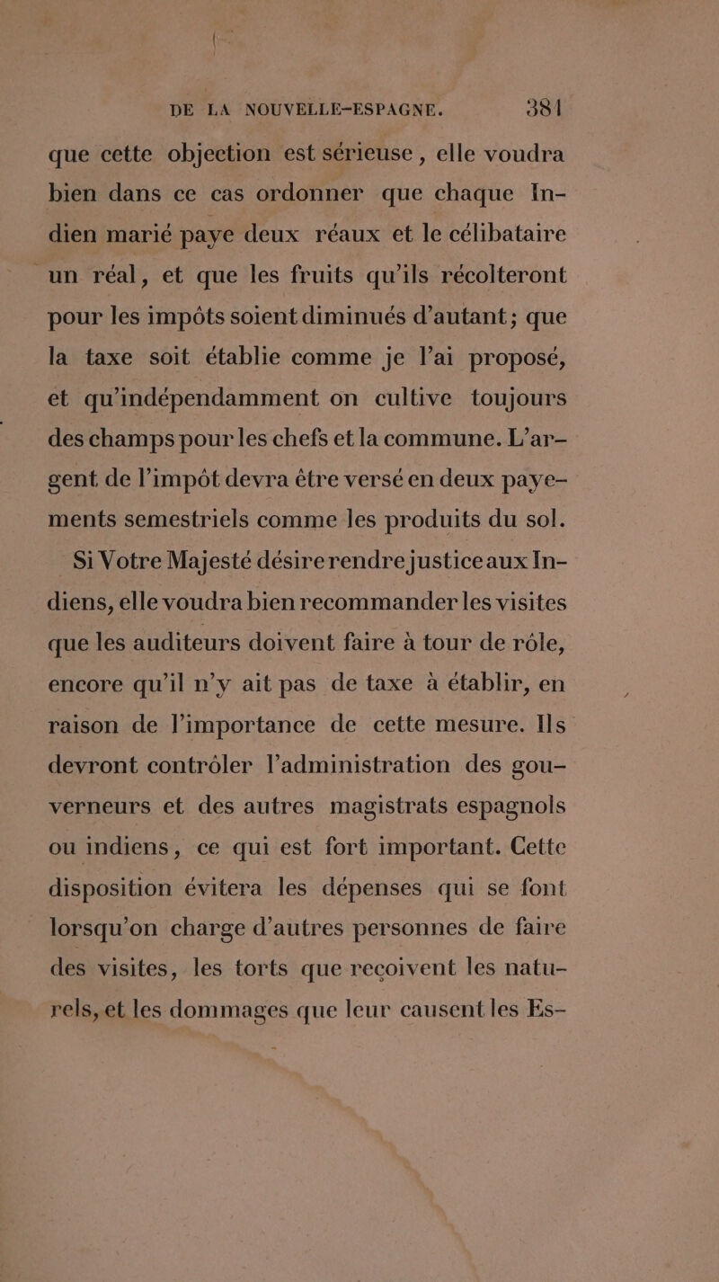 que cette objection est sérieuse , elle voudra bien dans ce cas ordonner que chaque In- dien marié paye deux réaux et le célibataire _un réal, et que les fruits qu'ils récolteront pour les impôts soient diminués d’autant; que la taxe soit établie comme je l’ai proposé, et qu'indépendamment on cultive toujours des champs pour les chefs et la commune. L’ar- gent de l'impôt devra être versé en deux paye- ments semestriels comme les produits du sol. Si Votre Majesté désire rendre justice aux In- diens, elle voudra bien recommander les visites que les auditeurs doivent faire à tour de rôle, encore qu'il n’y ait pas de taxe à établir, en raison de l’importance de cette mesure. Ils devront contrôler l'administration des gou- verneurs et des autres magistrats espagnols ou indiens, ce qui est fort important. Cette disposition évitera les dépenses qui se font lorsqu'on charge d’autres personnes de faire des visites, les torts que recoivent les natu- rels,et les dommages que leur causent les Es-