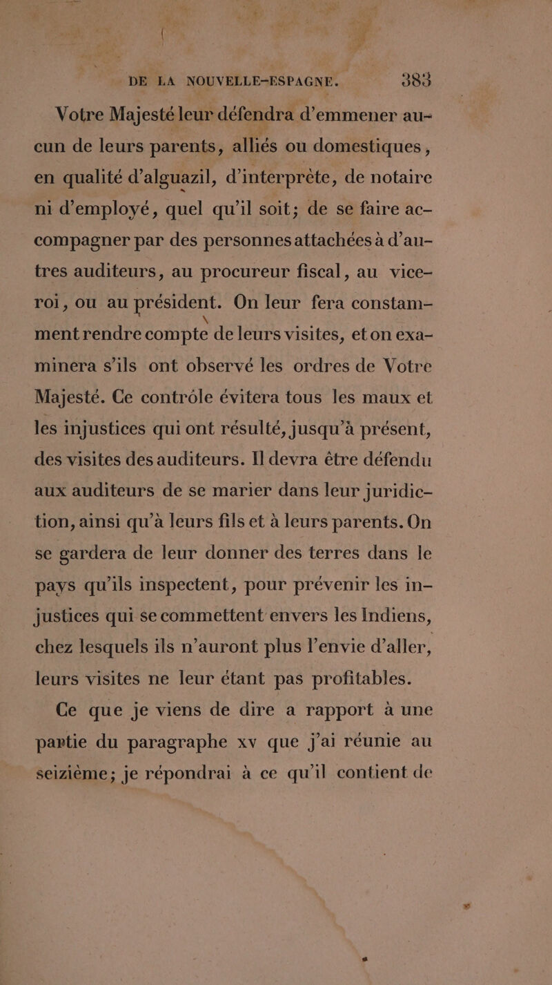 k. 4 a ae | Ce. DE LA NOUVELLE-FSPAGNE. 384 Votre Majesté leur défendra d'emmener au- cun de leurs parents, alliés ou domestiques, en qualité d’alguazil, d’interprète, de notaire ni d'employé, quel qu'il soit; de se faire ac- compagner par des personnes attachées à d’au- tres auditeurs, au procureur fiscal, au vice- roi, OU au président. On leur fera constam- mentrendre compte de leurs visites, eton exa- minera s'ils ont observé les ordres de Votre Majesté. Ce controle évitera tous les maux et les injustices qui ont résulté, jusqu’à présent, des visites des auditeurs. Il devra être défendu aux auditeurs de se marier dans leur juridic- tion, ainsi qu'à leurs fils et à leurs parents. On se gardera de leur donner des terres dans le pays qu’ils inspectent, pour prévenir les in- justices qui se commettent envers les Indiens, chez lesquels ils n’auront plus l'envie d'aller, leurs visites ne leur étant pas profitables. Ce que je viens de dire a rapport à une partie du paragraphe xv que j'ai réunie au seizième; je répondrai à ce qu'il contient de