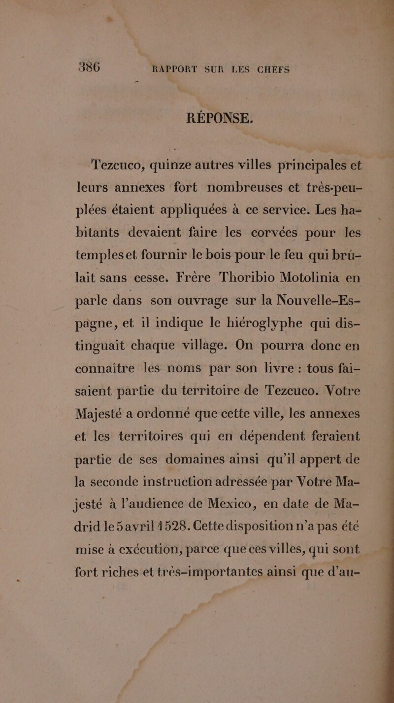 RÉPONSE. Tezcuco, quinze autres villes principales et leurs annexes fort nombreuses et très-peu- plées étaient appliquées à ce service. Les ha- bitants devaient faire les corvées pour les templeset fournir le bois pour le feu qui brü- lait sans cesse, Frère Thoribio Motolinia en parle dans son ouvrage sur la Nouvelle-Es- pagne, et il mdique le hiéroglyphe qui dis- tinguait chaque village. On pourra donc en connaitre les noms par son livre : tous fai- saient partie du territoire de Tezcuco. Votre Majesté a ordonné que cette ville, les annexes et les territoires qui en dépendent feraient partie de ses domaines ainsi qu'il appert de la seconde instruction adressée par Votre Ma- jesté à l’audience de Mexico, en date de Ma- drid le 5 avril 1528. Cette disposition n’a pas été mise à exécution, parce que ces villes, qui sont fort riches et tres-importantes ainsi que d’au-