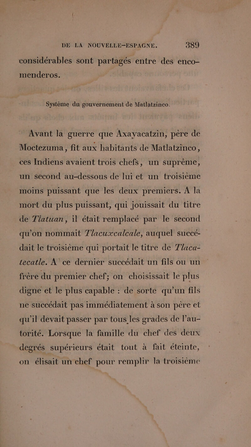 considérables sont partagés entre des enco- menderos. Système du gouvernement de Matlatzinco. Avant la guerre que Axayacatzin, père de Moctezuma , fit aux habitants de Matlatzinco, ces Indiens avaient trois chefs, un suprême, R un second au-dessous de lui et un troisième moins puissant que les deux premiers. À la mort du plus puissant, qui jouissait du titre de 7latuan, il était remplacé par le second qu'on nommait 7/acuxcalcale, auquel succé- dait le troisième qui portait le titre de Tlaca- tecatle. À ce dernier succédait un fils ou un frère du premier chef; on choisissait le plus digne et le plus capable : de sorte qu’un fils ne succédait pas immédiatement à son pére et qu'il devait passer par tous les grades de l’au- torité. Lorsque la famille du chef des deux degrés supérieurs était tout à fait éteinte, on éhsait un chef pour remplir la troisieme