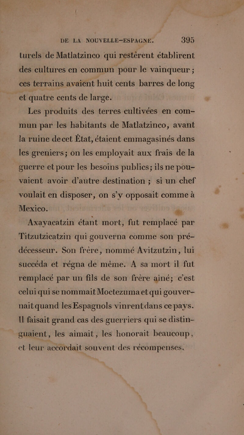 turels de Matlatzinco qui restèrent établirent des cultures en commun pour le vainqueur ; ces terrains avaient huit cents barres de long et quatre cents de large. Les produits des terres cultivées en com- mun par les habitants de Matlatzinco, avant la ruine decet État, étaient emmagasinés dans les greniers; on les employait aux frais de la guerre et pour les besoins publics ; ils ne pou- vaient avoir d'autre destination ; si un chef voulait en disposer, on s’y opposait comme à Mexico. ‘ ” Axayacatzin étant mort, fut remplacé par .Titzutzicatzin qui gouverna comme son pré- décesseur. Son frère, nommé Avitzutzin, lui succéda et régna de même. À sa mort il fut remplacé par un fils de son frère ainé; c’est celui qui se nommait Moctezuma et qui gouver- nait quand les Espagnols vinrent dans ce pays. Il faisait grand cas des guerriers qui se distin- guaient, les aimait, les honorait beaucoup, et leur accordait souvent des récompenses.