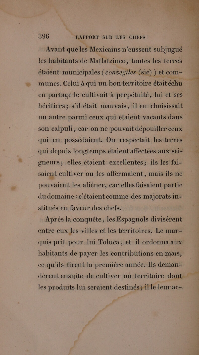 Avant que les Mexicains n’eussent subjugué les habitants de Matlatzinco, toutes les terres étaient municipales (conzegiles (sie) ) et com- munes. Celui à qui un bon territoire étaitéchu héritiers; s’il était mauvais, il en choisissait son calpuli, car on ne pouvait dépouiller ceux qui en possédaient. On respectait les terres qui depuis longtemps étaient affectées aux sei- gneurs; elles étaient excellentes; ils les fai- saient cultiver ou les affermaient, mais ils ne pouvaient les aliéner, car elles faisaient partie du domaine : c'étaientcomme des majorats In- stitués en faveur des chefs. Aprés la conquête, les Espagnols divisèrent entre eux les villes et les territoires. Le mar- habitants de payer les contributions en mais, ce qu'ils firent la première année. Ils deman- dérent ensuite de cultiver un territoire dont les produits lui seraient destinés il le leur ac-
