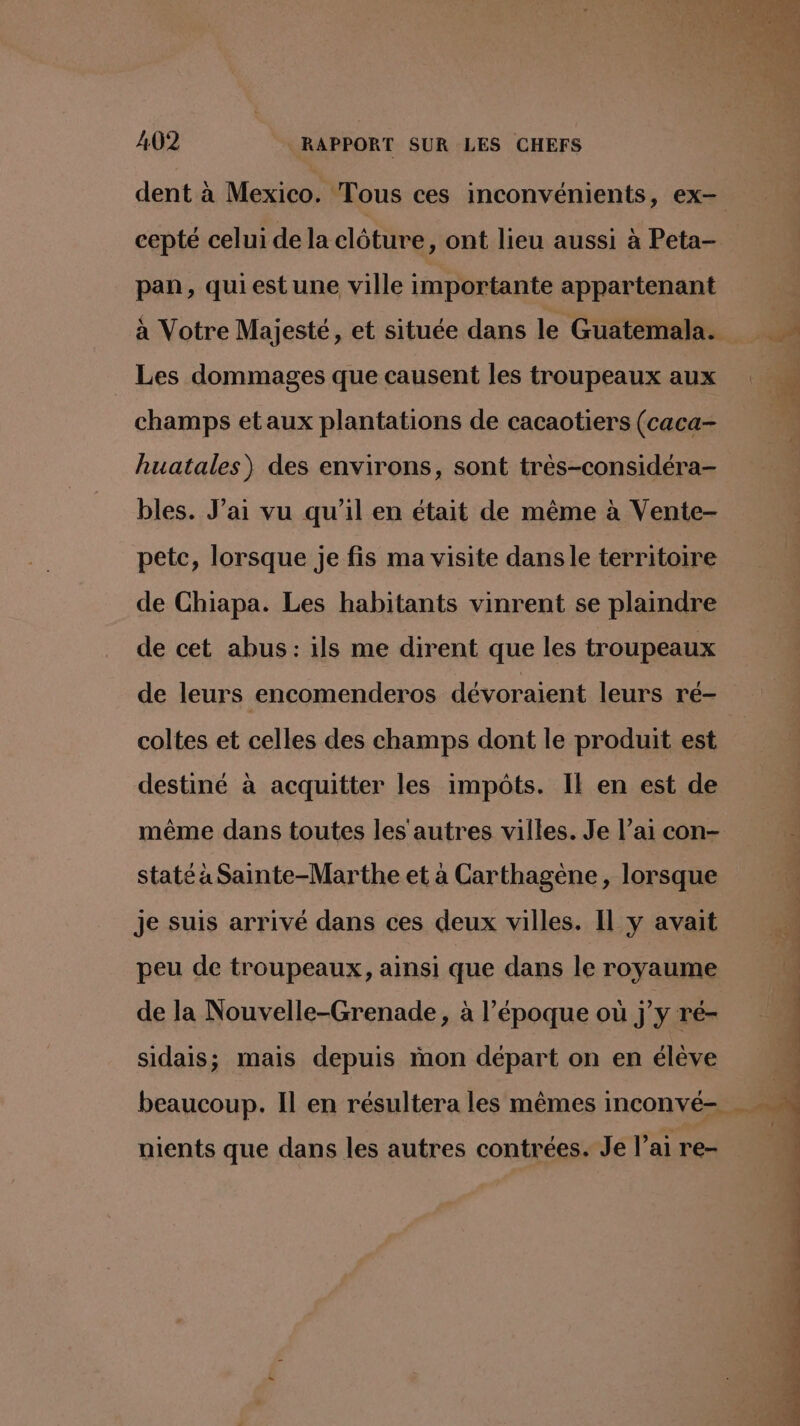 cepté celui de la clôture, ont lieu aussi à Peta- pan, quiest une ville importante appartenant à Votre Majesté, et située dans le Guatemala. Les dommages que causent les troupeaux aux champs etaux plantations de cacaotiers (caca- huatales) des environs, sont très-considéra- bles. J’ai vu qu’il en était de même à Vente- petc, lorsque je fis ma visite dans le territoire de Chiapa. Les habitants vinrent se plaindre de cet abus: ils me dirent que les troupeaux coltes et celles des champs dont le produit est destiné à acquitter les impôts. Il en est de même dans toutes les autres villes. Je l’ai con- staté à Sainte-Marthe et à Carthagène, lorsque je suis arrivé dans ces deux villes. Il y avait peu de troupeaux, ainsi que dans le royaume de la Nouvelle-Grenade, à l’époque où jy ré- sidais; mais depuis mon départ on en élève nients que dans les autres contrées. Je l’ai re-