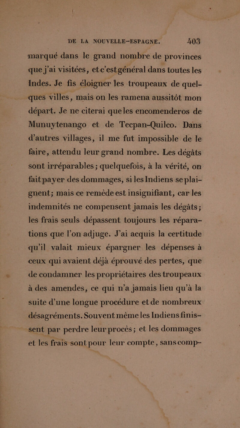 marqué dans le grand nombre de provinces que J'ai visitées, etc’estgénéral dans toutes les Indes. Je fis éloigner les troupeaux de quel- ques villes, mais on les ramena aussitôt mon départ. Je ne citerai queles encomenderos de Munuytenango et de Tecpan-Quilco. Dans d’autres villages, il me fut impossible de le faire, attendu leur grand nombre. Les dégâts sont irréparables ; quelquefois, à la vérité, on faitpayer des dommages, si les Indiens se plai- gnent; mais ce reméde est insigmifiant, car les indemnités ne compensent jamais les dégâts ; les frais seuls dépassent toujours les répara- tions que l’on adjuge. J'ai acquis la certitude qu'il valait mieux épargner les dépenses à ceux qui avaient déjà éprouvé des pertes, que de condamner les propriétaires des troupeaux à des amendes, ce qui n’a jamais lieu qu’à la suite d’une longue procédure et de nombreux désagréments. Souvent même les Indiens finis- sent par perdre leur procés ; et les dommages et les frais sont pour leur compte, sans comp-