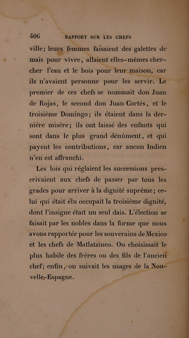 ville ; leurs femmes faisaient des galettes de mais pour vivre, allaient elles-mêmes cher- cher l’eau et le bois pour leur maison, car ils n'avaient personne pour les servir. Le premier de ces chefs se nommait don Juan de Rojas, le second don Juan Cortes, et le troisième Domingo; ils étaient dans la der- nière misère; ils ont laissé des enfants qui sont dans le plus grand dénüment, et qui payent les contributions, car aucun Indien n’en est affranchi1. Les lois qui réglaient les successions pres- crivaient aux chefs de passer par tous les grades pour arriver à la dignité suprême; ce- lui qui était élu occupait la troisième dignité, té ch de of de il caf d'été ns à ne dass dé Coté “ee a à en hr =, dont l’insigne était un seul dais. L'élection se faisait par les nobles dans la forme que nous avons rapportée pour les souverains de Mexico et les chefs de Matlatzinco. On choisissait le plus habile des frères ou des fils de l’ancien chef; enfin , on suivait les usages de la Nou- f ne PS velle-Espagne. :