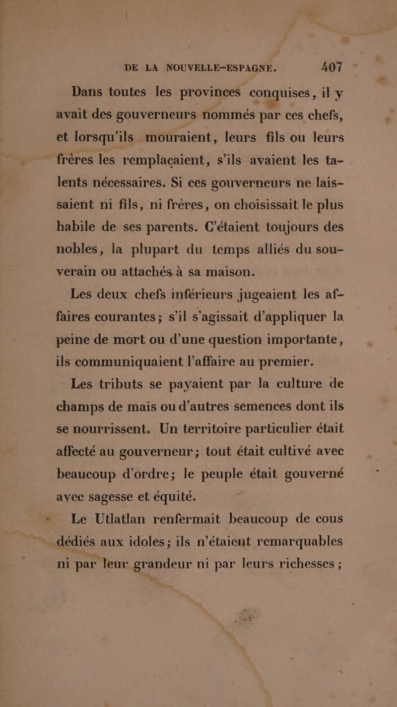 Dans toutes les provinces conquises, il y avait des gouverneurs nommés par ces chefs, et lorsqu'ils mouraient, leurs fils ou leurs frères les remplacaient, s'ils avaient les ta- lents nécessaires. Si ces gouverneurs ne lais- saient ni fils, ni frères, on choisissait le plus habile de ses parents. C’étaient toujours des nobles, la plupart du temps alliés du sou- verain ou attachés à sa maison. Les deux chefs inférieurs jugeaient les af- faires courantes; s’il s'agissait d'appliquer la peine de mort ou d’une question importante, ils communiquaient l'affaire au premier. Les tributs se payaient par la culture de champs de maïs ou d’autres semences dont ils se nourrissent. Un territoire particulier était affecté au gouverneur; tout était cultivé avec beaucoup d'ordre; le peuple était gouverné avec sagesse et équité. Le Utlatlan renfermait beaucoup de cous il a. ni par leur grandeur ni par leurs richesses ;
