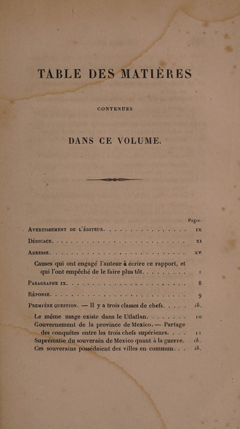 CONTENUES DANS CE VOLUME. AVERTISSEMENT DE L'ÉDITEUR. DÉDICACE. . . . . PO ET ESS AC bar on RE De 7 Lin SIN VASE à LD RE 0 à Ce de 4 SUR TS N DISONS FUN Causes qui ont engagé l’auteur à écrire ce rapport, et qui l’ont empêché de le faire plus tôt. . .:. . . . .. PS RER PRE TS es ALU CR eu À ANS See MTS li aue Di a NAS PRE PS RE EUTR TE à ESS PREMIÈRE QUESTION. — Il y à trois classes de chefs. . Le même usage existe dans le Utlatlan. : Gouvernement de la province de Mexico. — Partage ». des conquêtes entre les trois chefs supérieurs. Suprématie du souverain de Mexico quant à la guerre. Ces souverains possédaient des villes en commun... .