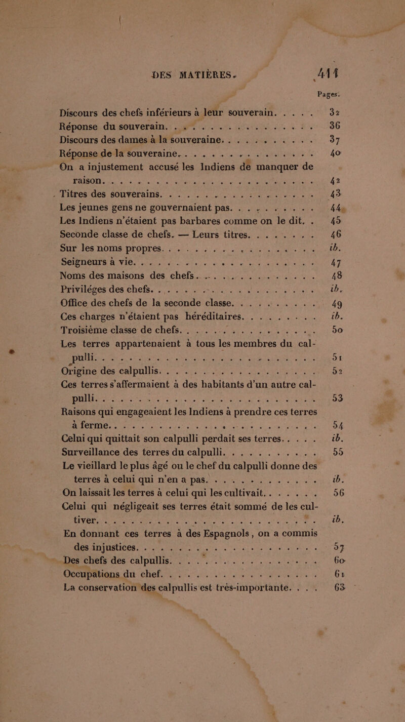 Discours des chefs inférieurs à à leur souverain. . . . . Réponse. du souverain. : #7 4 m4 der à à Discours des dames à la souveraine. . . . . . . . . .. Réponse de la souveraine. . . . . . . .. MÉTECRE On a injustement accusé les Indiens de AE de Mal on 6e eh ele alto els Let. sr sde Vale op eTR ere ser te Fi sm OA SNS el Ra et pe eo Les jeunes gens ne gouvernaient pas. . . . . . . . .. Les Indiens n'étaient pas barbares comme on le dit. Seconde classe de chefs. — Leurs titres BUT IS OMS DrODrés. 20. 4 ren CR Seigneurs à vie. . . . . Dre Noms des maisons des chefs LhrHeses des chefs. :,: Heu Ut de dune. rot het Office des chefs de la seconde classe. . . . . . . . . . Ces charges n'étaient pas héréditaires Troisième classe de chefs eue den er. 19) se es ete LENEMerle se Su rpe) 9. Ve'Ratl'eleltjetie td ere: es Me d'a tation Se Let sue TS BU re DE ré EU 'e ser ele ei en ntie ) où rit ee nelle elles, 4: di'ar et UE SES Raisons qui engageaient les Indiens à prendre ces terres PS 5 70 411 OM SRE AR LOT EE RAR PER Celui qui quittait son calpulli perdait ses terres... . . . Surveillance des terres du calpulli. . . . . . . . . . . Le vieillard le plus âgé ou le chef du calpulli donne des terres à celui.qui n'en 4 pas +. 2. . . , .. On laissait les terres à celui qui les cultivait.. . . . . . Celui qui négligeait ses terres était sommé de les cul- En donnant ces terres à des Espagnols, on a commis MAD TRLICOR ET PS7 D ne. Denehet des calpullis; 9... .. 1 Occupätions du chef. .........,... SURME te La conservation des calpullis est très-importante. . . . 63