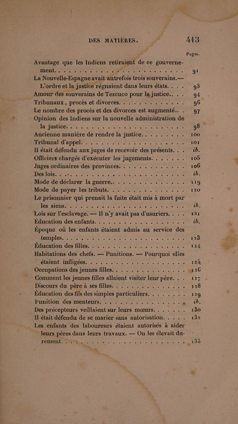 Avantage que les Indiens retiraient de ce gouverne- ment... . . . . . er ee à ARR ee 0 1e La Mc one avait autrefois trois souverains. — L'ordre et la justice régnaient dans leurs états. Amour des souverains de Tezcuco pour la FRS PE Tribunaux, procès et divorces. . . . . . . rie à Le nombre des procès et des divorces est augmenté. . Opinion des Indiens sur la nouvelle administration de la justice. . . . . .. ‘ Rs AR be de re Ancienne manière de réidré : HUSUCE RATE Te Lee Es LEE 4 a T4 200 ARE RER LE EU ES RE Ce Il était défendu aux juges de recevoir des présents. Officiers chargés d'exécuter les jugements. . . . . .. Juges ordinaires des provinces, . . . . . . . . . . . . Des iDise de dir, Tee ME ge og Te Mode de déclarer la guerre.. . . . . . .. LH dE A Mode:de payer: les‘tribttts.209.0 20e UT, A: &amp; Le prisonnier qui prenait la fuite était mis à mort par les siens... SU PP SE NERe n ‘ ner Lois sur l'esclavage. — 11 n’y avait pas d'usuriers, . HAUON des chfants., LU NN Époque où les enfants étaient admis au service des RO SN NBA de el eue ae ere pce ave Énoation des filles 2 PS ENT er Habitations des chefs. — Punitions. — Pourquoi elés ÉIEUPA LIÉE RS ele ati ele Us ete à ue ee 26 Moenpationsidés jeunes files 70:20 AR 0 _- Comment les jeunes filles allaient visiter leur père. Discours du père à ses filles. . . . . . .. ....... Éducation des fils des simples particuliers. . . . . . .. EUNILION. DES MENTEUTER ET ER 3 le a ” Des précepteurs veillaient sur leurs mœurs. . . . . .. Il était défendu de se marier sans autorisation. . . . . Les enfants des laboureurs étaient autorisés à aider leurs pères dans leurs travaux. — On les élevait du- HE. PO ue .
