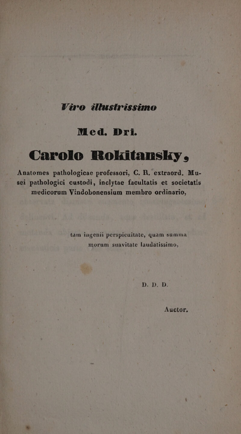 Med. Dri. Carolo BRokitanslsy , Anatomes pathologicae professori, C. B, extraord, Mu- sei pathologici custodi, inclytae facultatis et societatis medicorum Vindobonensium membro ordinario, tam ingenii perspicuitate, quam summa morum suavitate laudatissimo, D. D. D. Auctor,