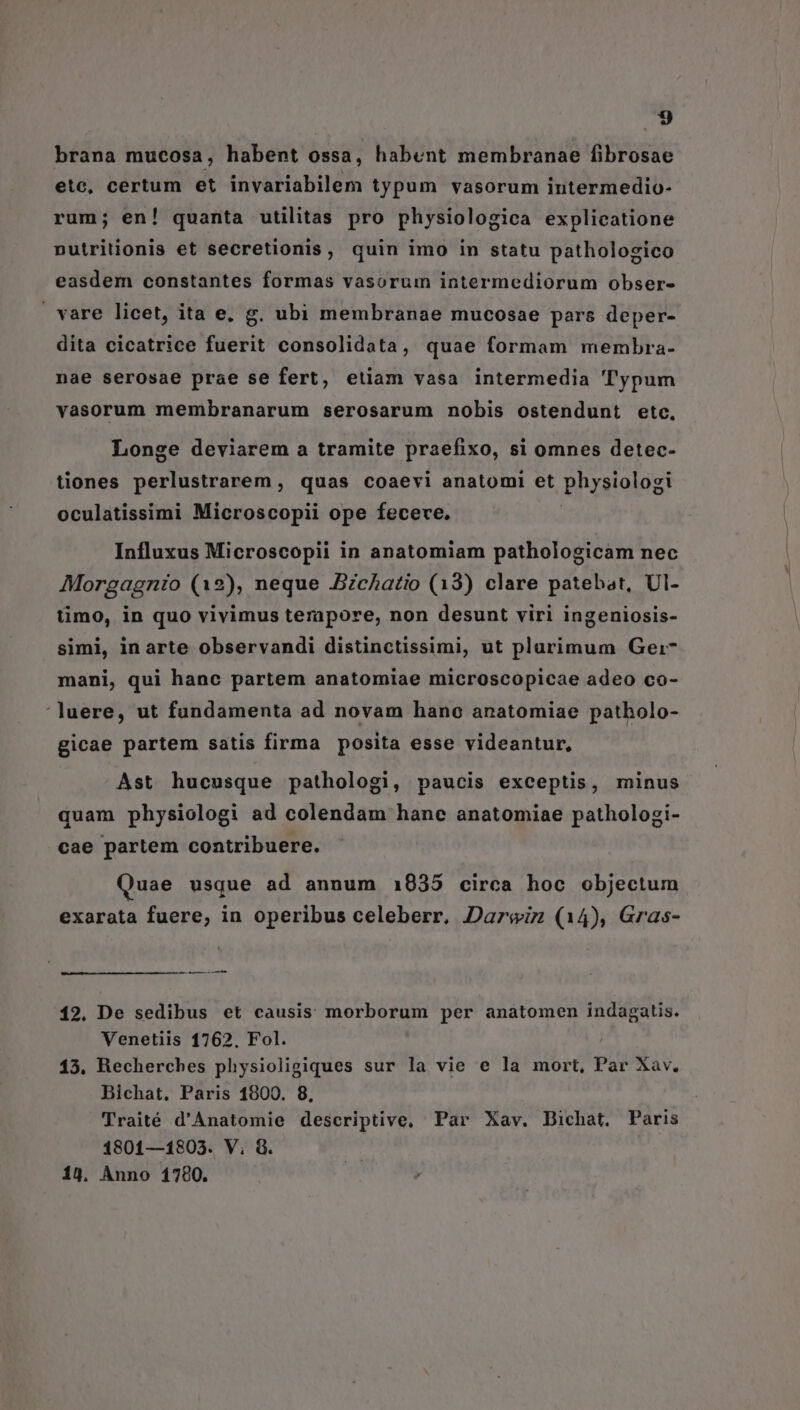 brana mucosa, habent ossa, habent membranae fibrosae etc, certum et invariabilem typum vasorum intermedio- rum; en! quanta utilitas pro physiologica explicatione nutritionis et secretionis, quin imo in statu pathologico easdem constantes formas vasorum intermediorum obser- | vare licet, ita e, g. ubi membranae mucosae pars deper- dita cicatrice fuerit consolidata, quae formam membra- nae serosae prae se fert, etiam vasa intermedia ''ypum vasorum membranarum serosarum nobis ostendunt etc, Longe deviarem a tramite praefixo, si omnes detec- tiones perlustrarem, quas coaevi anatomi et physiologi oculatissimi Microscopii ope fececve. | Influxus Microscopii in anatomiam pathologicam nec Morgagnio (12), neque BzcAatio (13) clare patebat, UI- timo, in quo vivimus terapore, non desunt viri ingeniosis- simi, in arte observandi distinctissimi, ut plarimum Gei- mani, qui hanc partem anatomiae microscopicae adeo co- luere, ut fundamenta ad novam hano anatomiae patholo- gicae partem satis firma posita esse videantur, Ast hucusque pathologi, paucis exceptis, minus quam physiologi ad colendam hanc anatomiae patholozgi- cae partem contribuere. Quae usque ad annum 1935 circa hoc objectum exarata fuere, in operibus celeberr, Darwiz (14), Gras- —— 12. De sedibus et causis morborum per anatomen indagatis. Venetiis 1762, Fol. 15. Recherches physioligiques sur la vie e la mort, Par Xav. Bichat, Paris 1800. 8, Traité d'Anatomie descriptive, Par Xav. Dichat. Paris 1801—1803. V; &amp;. 14, Anno 1780.