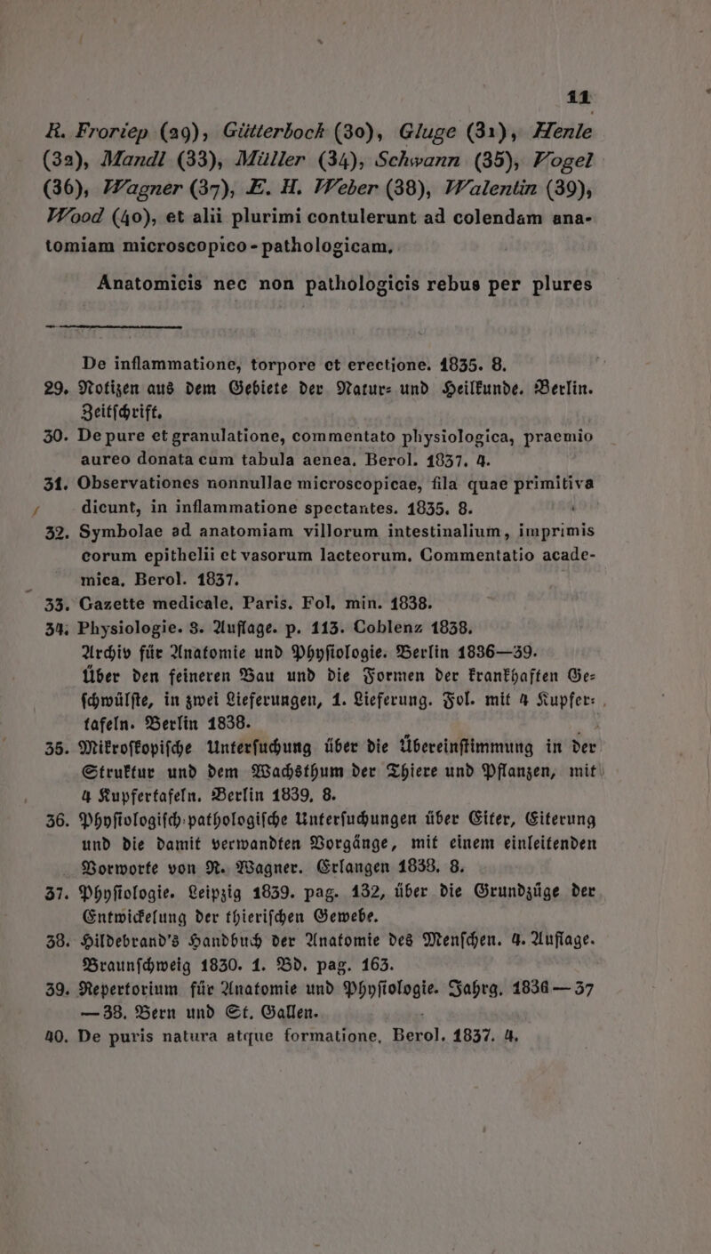 * Anatomicis nec non pathologicis rebus per plures De inflammatione, torpore et erectione. 19835. 8. 9tofiget au8 Dem Gebiete ber 9taturz unb. Seilfunbe. 3Betlin. Seit(d rift. aureo donata cum tabula aenea, Berol. 1957. 4 Observationes nonnullae microscopicae, fila quae primitiva dicunt, in inflammatione spectantes. 1955. 8. ó7 38 99 corum epithelii et vasorum lacteorum, Commentatio acade- mica, Berol. 19837. Gazette medicale, Paris. Fol, min. 1838. Physiologie. 3. 2Iuffage. p. 113. Coblenz 1958. Jirdjio für 2Inatomie unb 9pDbpfiologie. SBerlin 1836—39. Über ben feineren Bau unb bie ormen ber frantoaffen Ge- (dipülfte, in gmei 2ieferungen, 1. gieferung. Sol. mit 4 Supfer: . fafeln. 9Berfin 1838. SRifroffopi(de 1interfud)umg über bie ibereinftimmung in ber Ctruftur unb bem Q983ad8tfum ber Zbiere unb 3pflangen, mit. à Suypfertafefn, SBerfin 1839, 8. $P5pftoTogifd:patbologifde tinterfudungen tiber Giter, Giterung unb bie bamit vermanbten 93orgánge, mif einem einleitenben LI LI Spbpfieclogie. &amp;eipyig 1859. pag. 132, über bie Grunbgüge ber Gntmide(ung ber tfierifden Gemebe. $ilbebranb'à Sanbbud Der P[natomie be&amp; Sen(djen. d. 2Infíage. fSraunfdmeig 1930. 1. 95D. pag. 163. — 38. *«Bern unb. €t, Gallen.