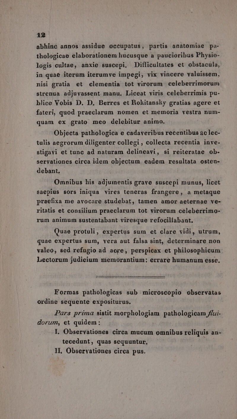 abhinc annos assidue occupatus, partis anatomiae pa- thologicae elaborationem hucusque a paucioribus Physio- logis cultae, anxie suscepi, JDifficultates et obstacula, in quae iterum iterumve impegi, vix vincere valuissem, nisi gratia et clementia tot virorum celeberrimorum strenua adjuvassent manu. Liceat viris celeberrimis pu- blice Vobis D. D. Berres et Bokitansky gratias agere et fateri, quod praeclarum nomen et memoria vestra num- quam ex grato meo delebitur animo. Objecta pathologica e cadaveribus recentibus ac lec- tulis aegrorum diligenter collegi , collecta recentia inve- stigavi et tunc ad naturam delineavi, si reiteratae ob- servationes circa idem objectum. eadem resultata osten- debant, Omnibus his adjumentis grave suscepi munus, licet saepius sors iniqua vires teneras frangere, a metaque praefixa me avocare studebat, tamen amor aeternae ve- ritatis et consilium praeclarum tot virorum celeberrimo- rum animum sustentabant viresque refocillabant. Quae protuli, expertus sum et clare vidi, utrum, quae expertus sum, vera aut falsa sint, determinare non valeo, sed refugio ad acre, perspicax et philosophicum Lectorum judicium memorantium: errare humanum esse. Formas pathologicas sub microscopio observatas ordine sequente expositurus, Pars prima sisüt morphologiam pathologicam //ui- dorum, et quidem: | I. Observationes circa mucum omnibus reliquis an- tecedunt, quas sequuntur, H, Observationes circa pus.