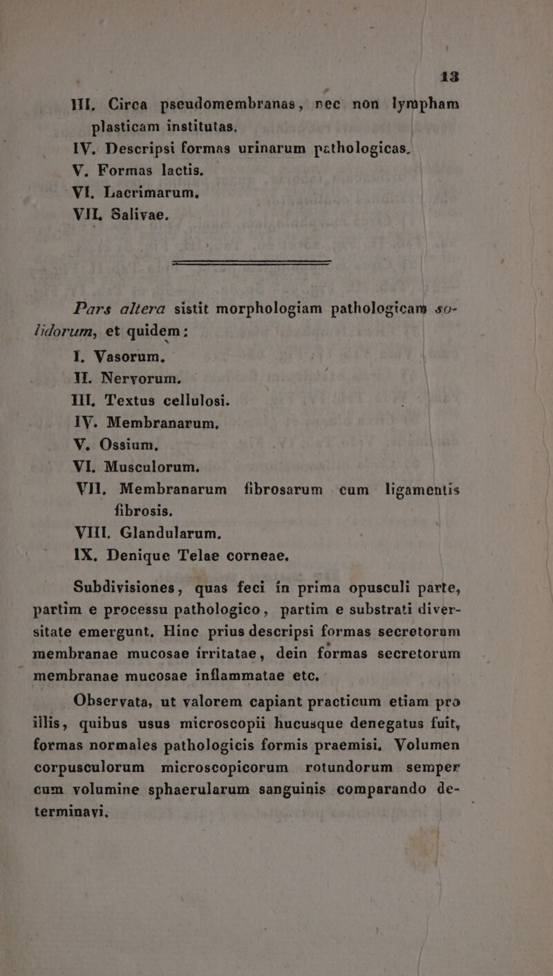 HI, Circa pseudomembranas, nec non lympham plasticam institutas. IV.. Descripsi formas urinarum pzthologicas, V. Formas lactis. - VI. Lacrimarum, VII, Salivae. Pars altera sistit morphologiam pathologicam o- lidorum, eX quidem: 1. Vasorum. H. Neryorum. II Textus cellulosi. IV. Membranarum. V. Ossium., VI. Musculorum. VI, Membranarum fibrosarum cum ligamentis fibrosis. VIIL Glandularum. IX. Denique Telae corneae. Subdivisiones, quas feci in prima opusculi parte, partim e processu pathologico, partim e substrati diver- sitate emergunt, Hinc prius descripsi formas secretorum membranae mucosae irritatae, dein formas secretorum membranae mucosae inflammatae etc. Observata, ut valorem capiant practicum etiam pro illis, quibus usus microscopii hucusque denegatus fuit, formas normales pathologicis formis praemisi, Volumen corpusculorum microscopicorum rotundorum semper cum volumine sphaerularum sanguinis comparando de- terminavi.