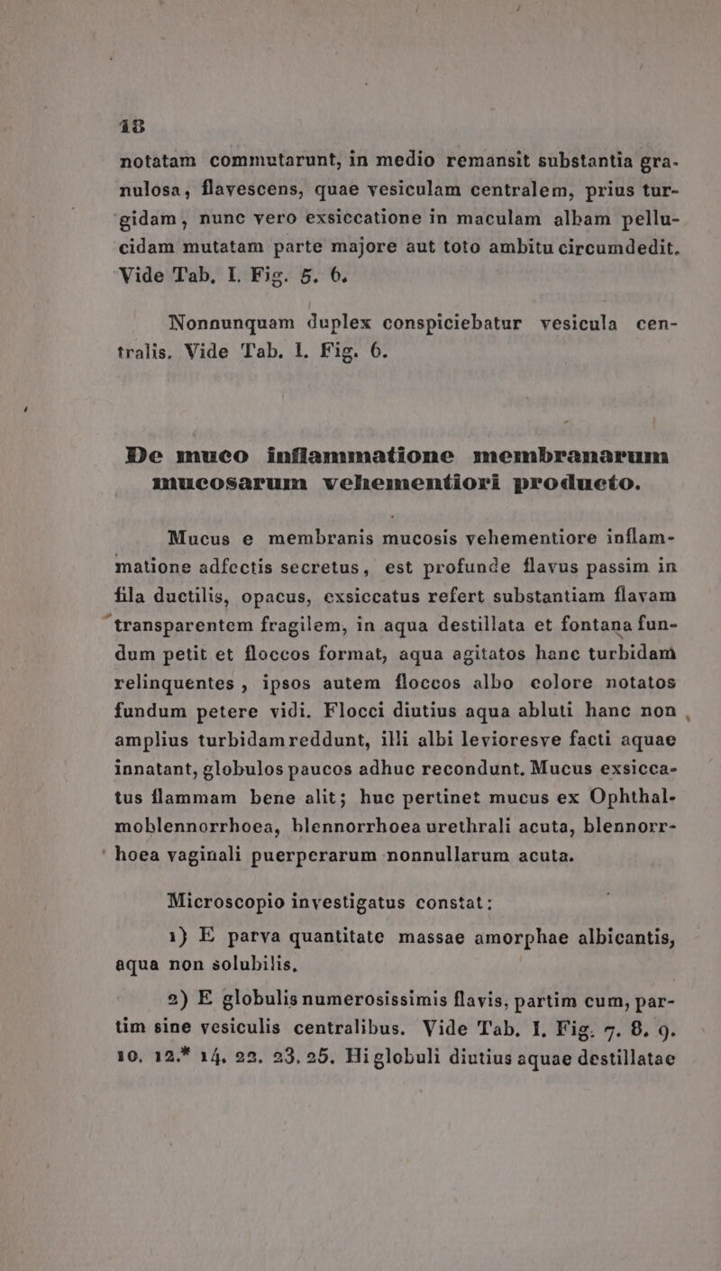 (T notatam commotarunt, in medio remansit substantia gra- nulosa, flavescens, quae vesiculam centralem, prius tur- gidam, nunc vero exsiccatione in maculam albam pellu- cidam mutatam parte majore aut toto ambitu circumdedit. Vide Tab, L Fig. 5. 6. Nonnunquam duplex conspiciebatur vesicula cen- tralis; Vide Tab. 1. Fig. 6. De mueo infianumatione membranarum xuueosaruma velheimneníiori produeto. Mucus e membranis mucosis vehementiore inflam- matione adfectis secretus, est profunde flavus passim in fila ductilis, opacus, exsiccatus refert substantiam flavam transparentem fragilem, in aqua destillata et fontana fun- dum petit et floccos format, aqua agitatos hanc turbidam relinquentes , ipsos autem fÍfloccos albo colore notatos fundum petere vidi. Flocci diutius aqua abluti hanc non amplius turbidam reddunt, illi albi levioresve facti aquae innatant, globulos paucos adhuc recondunt, Mucus exsicca- tus flammam bene alit; huc pertinet mucus ex Ophthal- moblennorrhoea, blennorrhoea urethrali acuta, blennorr- hoea vaginali puerperarum nonnullarum acuta. Microscopio investigatus constat; aqua non solubilis, 2) E globulis numerosissimis flavis, partim cum, par- tim sine vesiculis centralibus. Vide Tab. I, Fig. 7. 8, 9. 10, 12. 14, 25. 23. 25. Higlobuli diutius aquae destillatae *