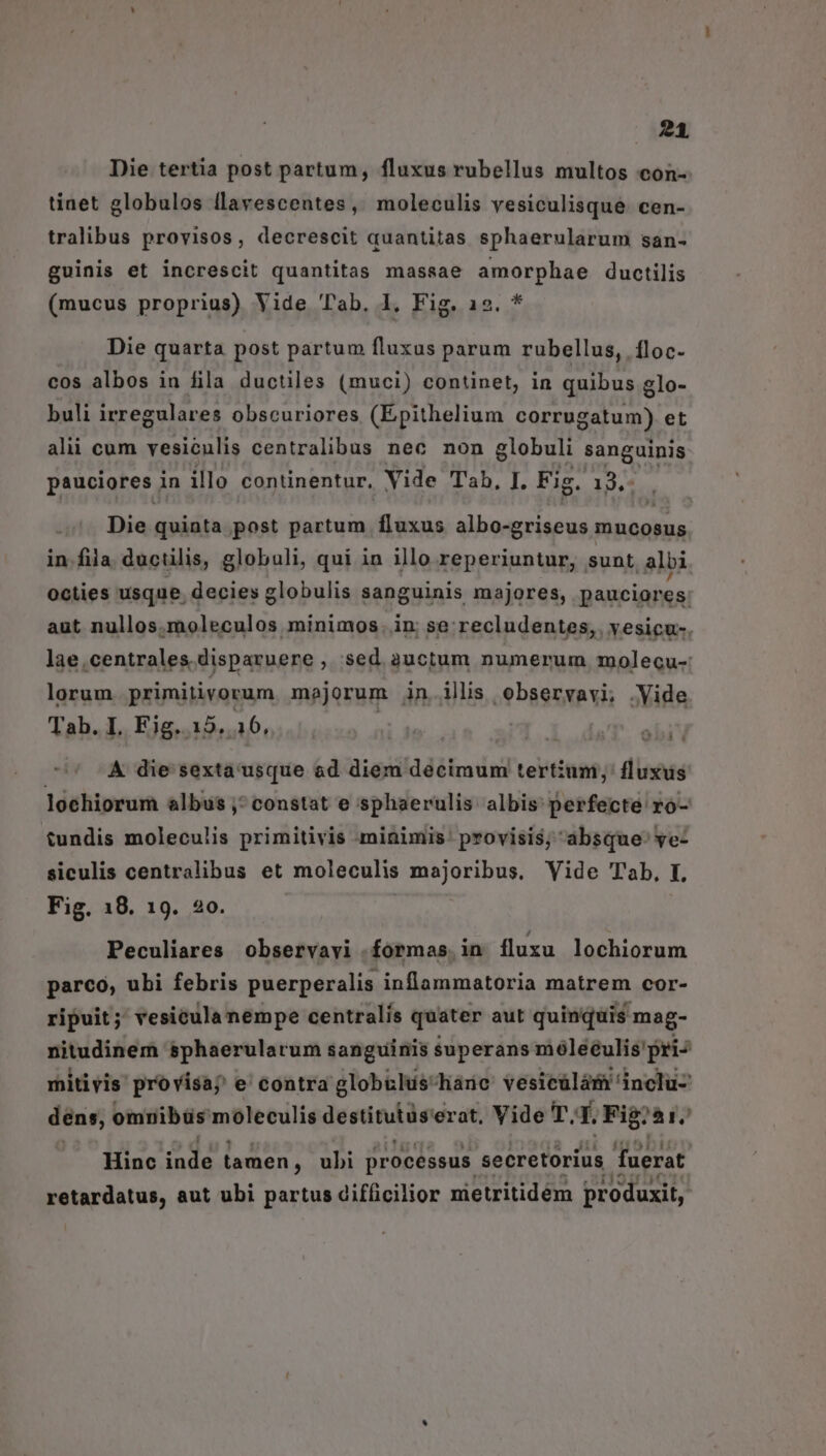Die tertia post partum, fluxus rubellus multos con- tinet globulos llavescentes, moleculis vesiculisque. cen- tralibus provisos, decrescit quantitas sphaerularum san- guinis et increscit quantitas massae amorphae ductilis (mucus proprius) Vide Tab. 1, Fig. 12». Die quarta post partum fluxus parum rubellus, floc- cos albos in fila ductiles (muci) continet, in quibus glo- buli irregulares obscuriores (Epithelium corrugatum) et alii cum vesiculis centralibus nec non globuli sanguinis pauciores i in illo continentur, Vide Tab, I. Fig £, 19, Die Mid)e post partum fluxus ibus rm mucosus in fila. ductilis, globuli, qui in illo reperiuntur, sunt albi octies usque. decies globulis sanguinis majores, pauciores. aut nullos.moleculos minimos. in; se recludentes, vesicu-. lae.centrales. disparuere , Sed auctum numerum molecu-: lorum primitivorum majorum in illis observavi, .Vide Tab. I. Eig. 15. 16, | A die sexta usque ad diem decimum tertium; fluxus lochiorum albus; constat e sphaerulis albis perfecte ro- tundis moleculis primitivis minimis provisis, absque ye- siculis centralibus et moleculis majoribus. Vide Tab, I. Fig. 18. 19. 20. 3 4 Peculiares observavi formas in fluxu lochiorum parco, ubi febris puerperalis inflammatoria matrem cor- ripuit; vesiculanempe centralis quater aut quinquis mag- nitudinem sphaerularum sanguinis superans móleéulis'pri- mitivis provisa; e' contra globilus-háne vesieülám inclu- dens, omnibüs moleculis destitutüs erat, Vide T. É Fig: 51. Hinc 2n tamen, ubi processus secretorius fuerat retardatus, aut ubi partus difficilior nietritidém produxit,