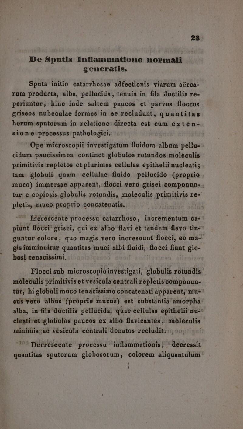 De Siputis Enflammatione normali generatis. Sputa initio catarrhosae adfectionis viarum aérea- rum producta, alba, pellucida, tenuia in fila ductilia re- periuntur, hinc inde saltem paucos et parvos íloccos griseos nubeculae formes in se recludunt, quantitas horum.sputorum in relatione. directa est cum exten- sione processus pathologici. Ope mieroscopii investigatum fluidum album pellu- - cidum paucissimos. continet globulos rotundos moleculis primitivis repletos et plurimas cellulas epithelii nucleati ; tam. globuli quam cellulae fluido pellucido (proprio muco) imxmersae apparent, flocci vero grisei componun- . tur: e copiosis globulis rotundis, moleculis primitivis re- pletis, muco: proprio concatenatis,  Ineréscente processu catarrhoso, incrementum ca- piunt flocci: grisei, qui ex albo flavi et tandem flavo tin-' guntur colore; quo magis vero increseunt flocci, eo ma-- gis imminuitur quantitas muci albi fluidi, flocci fiant glo- bosi tenacissimi, Flocci sub microscopioinvestigati, elobulis rotundis moleculis primitivis et vesicula centrali répletis componun- tür, hi globuli muco tenacissimo concatenati apparent, mu-' cus veró albus (proprie mucus) est substantia amorpha alba, in fila ductilis pellucida, quae cellulas épithelii nu-* cleati-et:gloliulos paucos ex albo flavicantes ,; moleculis minimis;ac vesicula centrali donatos recludit, 7^ Deérescente processu inflammationis ; ' déeressit quantitas sputorum globosorum, colorem aliquantulum