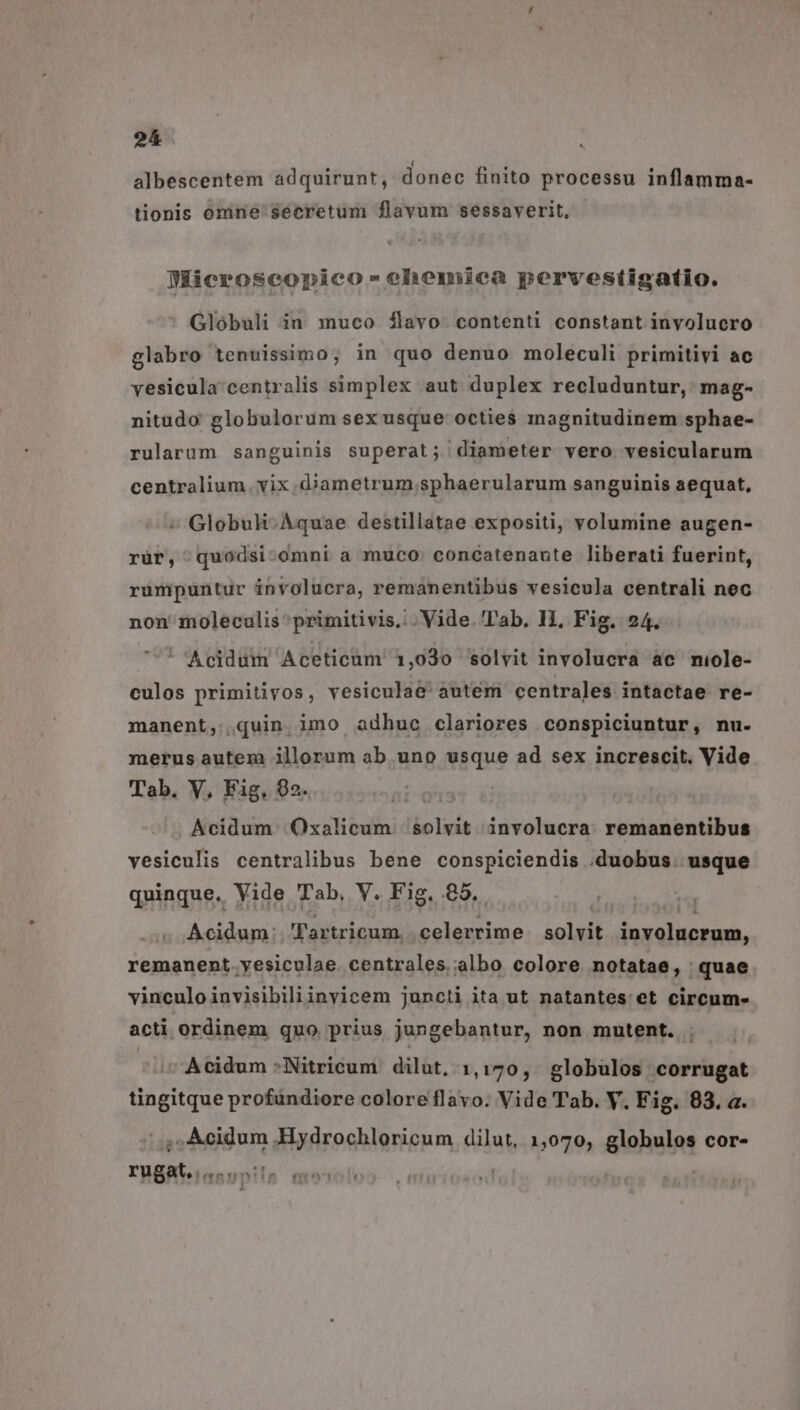 . ( * * . albescentem adquirunt, donec finito processu inflamma- tionis omne secretum flavum sessaverit, DMicroseonico-ehemica pervestigatio. Globuli in muco $ílavo contenti constant involucro glabro tenuissimo; in quo denuo moleculi primitivi ac vesicula centralis simplex aut duplex recluduntur, mag- nitudo globulorum sex usque octies magnitudinem sphae- rularum sanguinis superat; diameter vero vesicularum centralium. vix .djametrum .sphaerularum sanguinis aequat, » Globuh- Aquae destillatae expositi, volumine augen- rür, quodsi-omni a muco. concatenante liberati fuerint, rumpuntur involucra, remanentibus vesicula centrali nec non moleculis ^primitivis,: . Vide. Tab. HI, Fig. 24. * Acidum Aceticüm 1,030 solvit involucra ac miole- culos primitivos, vesiculae' autem centrales intactae re- manent, quin imo adhuc clariores conspiciuntur, nu. merus autem illorum ab uno usque ad sex increscit. Vide Tab, V, Fig, 92. Acidum. Oxalicum iolria involucra remanentibus vesiculis centralibus bene conspiciendis .duobus. usque quinque. Vide Tab, V. Fig. 85. . Acidum: Tartricum, js tog solvit eph, remanent. yesiculae. centrales albo colore notatae, quae vinculoinvisibiliinyicem juncti ita ut natantes et circum- acti ordinem quo prius jungebantur, non mutent. Acidum *Nitricum dilut, 1,170, globulos corrugat tingitque profündiore colore flavo. Vide Tab. Y. Fig. 83. a. ; Acidum Hydrochloricum dilut, 1,070, globulos cor- rugat, 7