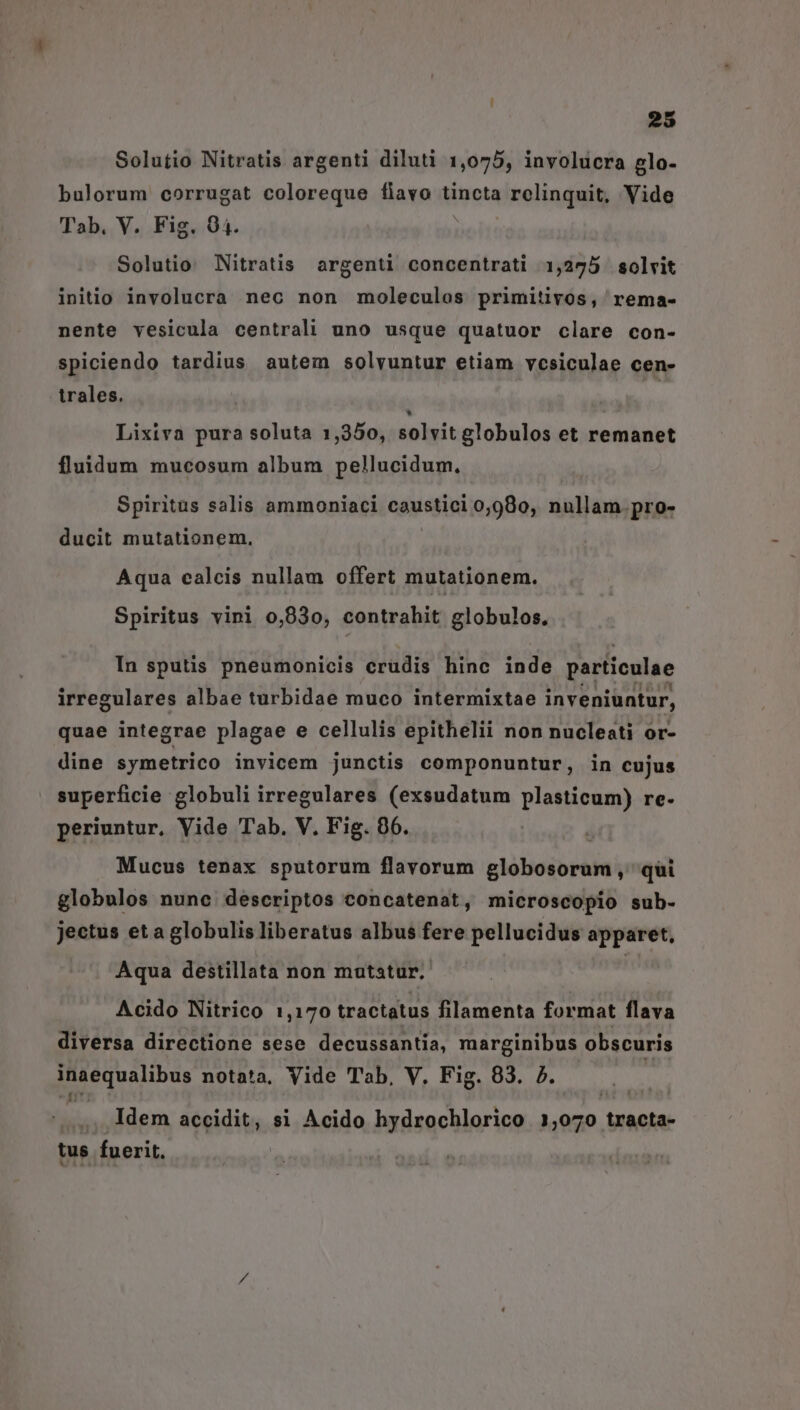 Solutio Nitratis argenti diluti 1,075, involucra glo- bulorum corrugat coloreque fiavo tincta relinquit, Vide Tab, V. Fig. 94. Solutio Nitratis argenti concentrati 1,275 solvit inito involucra nec non moleculos primitivos, rema- nente vesicula centrali uno usque quatuor clare con- spiciendo tardius autem solvuntur etiam vcsiculae cen- trales. à; A Lixiva pura soluta 1,350, solvit globulos et remanet fluidum mucosum album pellucidum, Spiritus salis ammoniaci caustici 0,980, nullam.pro- ducit mutationem, Aqua calcis nullam offert mutationem. Spiritus vini 0,930, contrahit globulos. In sputis pneumonicis crudis hine inde particulae irregulares albae turbidae muco intermixtae inveniuntur, quae integrae plagae e cellulis epithelii non nucleati or- dine symetrico invicem junctis componuntur, in cujus superficie globuli irregulares (exsudatum plasticum) re- periuntur, Vide Tab. V. Fig. 06. Mucus tenax sputorum flavorum globosorum ,' qui globulos nunc descriptos concatenat, microscopio sub- jectus et a globulis liberatus albus fere pellucidus apparet, Aqua destillata non motatur.. Acido Nitrico 1,170 tractatus filamenta format flava diversa directione sese decussantia, marginibus obscuris EET UG: notata, Vide Tab, V. Fig. 83. 7. .. Idem accidit, si Acido hydrochlorico 1? 070 tracta- tus fuerit.