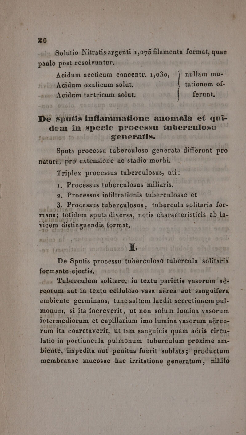 28 Solitio Nitratis argenti 1,075 filamenta format, quae paulo post resolvuntur, Acidum aceticum concentr, 1,030, nullam mu- Acidum oxalicum solut, tationem of- Acidum tartricum solut, ferunt, De sputis inflammatione anomala ef qui- demnm in specie processu tíubereuloso generatis. Sputa processu tuberculoso generata differunt pro natura; pro extensione ac stadio morbi. Triplex processus tuberculosus, uti: 1. Processus tuberculosus miliaris, 2. Processus infiltrationis tuberculosae et .9. Processus tuberculosus, tubercula solitaria for- mans; totidem sputa diversa, notis qbgraeteristicis ab in- vicem distinguendis format, X. De Sputis processu tuberculoso tubercula solitaria formante-ejectis. Tuberculum solitare, in textu parietis vasorum aé- reorum. aut in textu celluloso vasa aérea aut sanguifera ambiente germinans, tunc saltem laedit secretionem pul- monum, si ita increverit, ut non solum lumina vasorum intermediorum et capillarium imo lumina vasorum aéreo- rum ita coarctaverit, ut tam sanguinis quam aéris circu- latio in portiuncula pulmonum tuberculum proxime am- biente, impedita aut penitus fuerit sublata; productum membranae mucosae hac irritatione generatum, nihilo