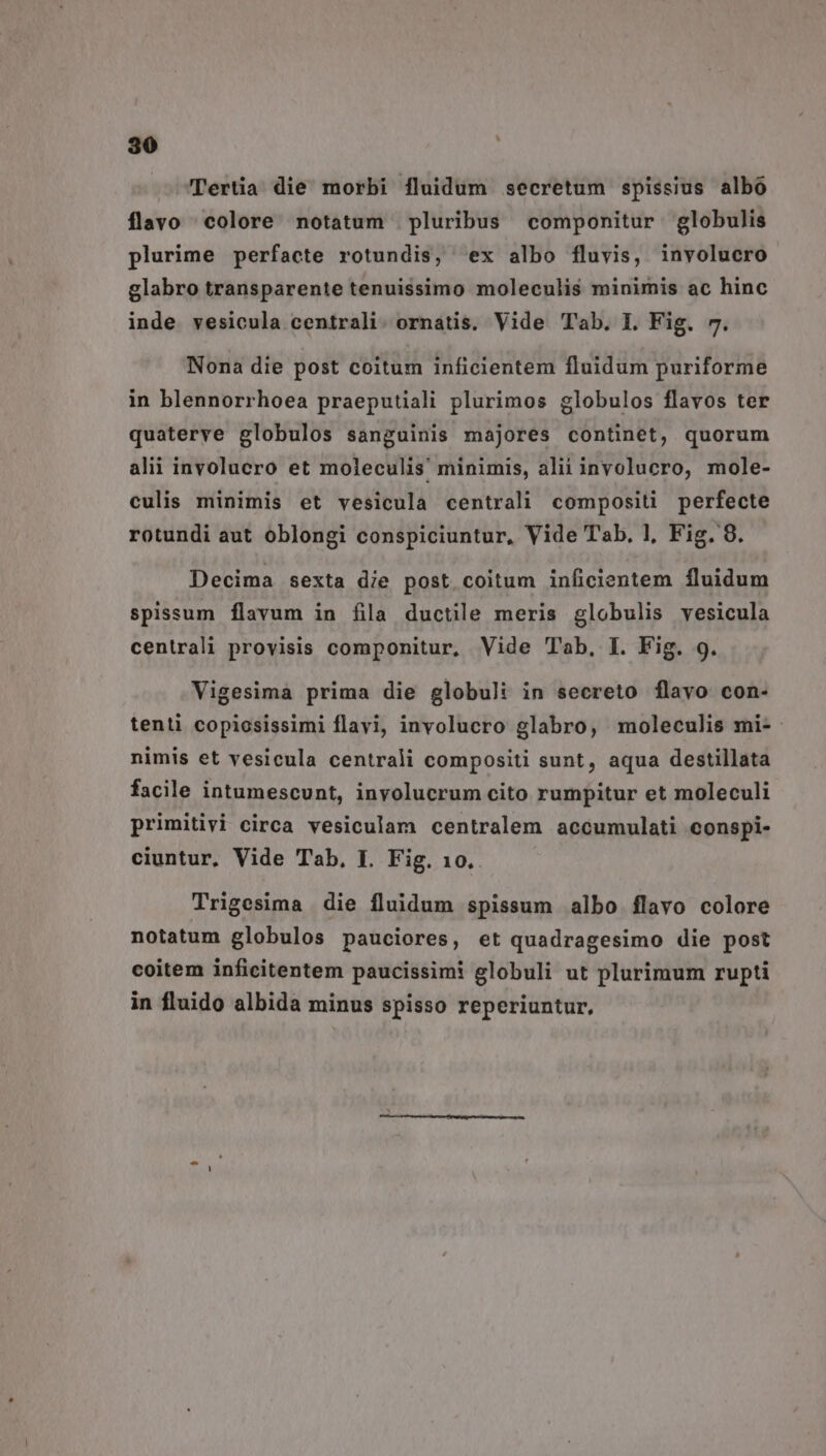 Tertia die morbi fluidum secretum spissius albo flavo colore notatum | pluribus componitur globulis plurime perfacte rotundis, ex albo fluvis, involucro glabro transparente tenuissimo moleculis minimis ac hinc inde vesicula centrali. ornatis. Vide Tb. I. Fig. 7. Nona die post coitum inficientem fluidum puriforme in blennorrhoea praeputiali plurimos globulos flavos ter quaterye globulos sanguinis majores continet, quorum alii involucro et moleculis minimis, alii involucro, mole- culis minimis et vesicula centrali compositi perfecte rotundi aut oblongi conspiciuntur, Vide Tab, 1, Fig. 9. Decima sexta die post.coitum inficientem fluidum spissum flavum in fila ductile meris globulis vesicula centrali provisis componitur, Vide Tab, I. Fig. 9. Vigesima prima die globuli in secreto flavo con- tenti copiosissimi flavi, involucro glabro, moleculis mi- nimis et vesicula centrali compositi sunt, aqua destillata facile intumescunt, involucrum cito rumpitur et moleculi primitivi circa vesiculam centralem accumulati conspi- ciuntur, Vide Tab, I. Fig. 10.. Trigesima die fluidum spissum albo flavo colore notatum globulos pauciores, et quadragesimo die post coitem inficitentem paucissimi globuli ut plurimum rupti in fluido albida minus spisso reperiuntur,