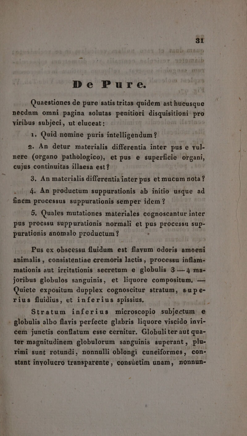 De Pure. Quaestiones de pure satis tritas quidem ast hucusque necdum omni pagina solutas penitiori disquisitioni- PU viribus subjeci, ut eluceat: 1, Quid nomine paris intelligendum? 2. Àn detur materialis differentia inter pus e vul- nere (organo pathologico), et pus e superficie v, op cujus continuitas illaesa est? 9. Án materialis differentia inter pus et mucum nota ? .. 4. Àn productum suppurationis ab initio usque ad finém processus suppurationis semper idem ? 5. Quales mutationes materiales cognoscantur inter pus procssu suppurationis normali et pus processn sup- purationis anomalo productum ? . Pus ex obscéssu fluidum est flayum odoris amoeni mationis aut irritationis secretum e globulis 3 — 4 ma- joribus globulos sanguinis, et liquore compositum, — Quiete expositum dupplex cognoscitur stratum, sup e- rius fluidius, et inferius spissius, Stratum inferius microscopio subjectum e - globulis albo flavis perfecte glabris liquore viscido invi- cem junctis conflatum esse cernitur. Globuliter aut qua- ter magnitudinem globulorum sanguinis superant, plu- stant inyolucro transparente, consuetim unam, mnonnun- ^