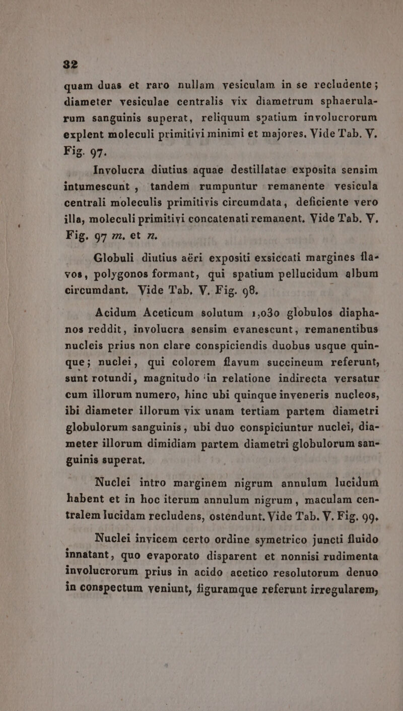 quam duas et raro nullam vesiculam in se recludente ; diameter vesiculae centralis vix diametrum sphaerula- rum sanguinis superat, reliquum spatium involucrorum explent moleculi primitivi minimi et majores, Vide Tab. V. Fig. 97. Involucra diutius aquae destillatae exposita sensim intumescunt , tandem rumpuntur remanente vesicula centrali moleculis primitivis circumdata, deficiente vero illa, moleculi primitivi concatenati remanent, Vide Tab, V, Fig. 97 zz. et z. Globuli diutius aéri expositi exsiccati margines fla- vos, polygonos formant, qui spatium pellucidum album circumdant, Vide Tab, V, Fig. 98. Acidum Aceticum solutum 1,030 globulos diapha- nos reddit, involucra sensim evanescunt, remanentibus nucleis prius non clare conspiciendis duobus usque quin- que; nuclei, qui colorem flavum succineum referunt, sunt rotundi, magnitudo 'in relatione indirecta versatur cum illorum numero, hinc ubi quinque inveneris nucleos, ibi diameter illorum vix unam tertiam partem diametri globulorum sanguinis, ubi duo conspiciuntur nuclei, dia- meter illorum dimidiam partem diametri globulorum san- guinis superat, Nuclei intro marginem nigrum annulum lucidum habent et in hoc iterum annulum nigrum , maculam cen- tralem lucidam recludens, ostendunt. Vide T'ab. V. Fig. 99, Nuclei invicem certo ordine symetrico juncti fluido innatant, quo evaporato disparent et nonnisi rudimenta involucrorum prius in acido acetico resolutorum denuo in conspectum veniunt, figuramque referunt irregularem,