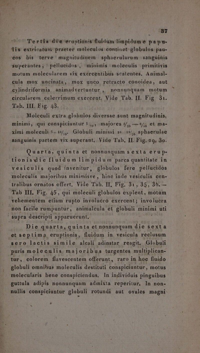 088 UU Tertia di'e eruptiónis fluidum limpidum e papu- lis extricatuw; práeter moleculos continet globulos: pau- cos bis terve magnitudinem sphaerularum sanguinis $uperantes, pellucidos , minimis ^moleculis - primitivis motum molecularem vix exercentibus scatentes, Animal- cula mox uncinata, . mox unco retracto conoidea, aut cylindriformia animadvertuntur , nonnunquam motum circularem celerrimum exercent, Vide Tab. II. Fig. 31. Tab. III. Fig. 43... Moleculi extra globulos diversae sunt magnitudinis, minimi, qui conspiciuntur ! ,,, majores ?/,, —4/; et ma- ximi moleculi 5-19/,. Globuli minini 10. .15/; sphaerulae sanguinis partem vix superant, Vide T'ab, II. Fig. 29, 3o. Quarta, quinta et nonnunquam s exta erup- tionisvdie fluidum limpidum parca quantitate in - vesiculis quod invenitur, globulos fere pellucidos moleculis majoribus minimisve,, hinc inde vesiculis cen- tralibus ornatos offert, Vide Tab. II, Fis. 31, 35, 36.— vehementem etiam rupto involucro exercent; involucra Die quarta, quinta et nonnunquam die sext à et septima eruptionis, fluidum in vesicula reclusum sero lactis simile alcali adinstar reagit, Globuli puris moleculis majoribus turgentes multiplican- tur, colorem Íílavescentem offerunt, raro in hoc fluido globuli omnibus moleculis destituti conspiciuntur, motus molecularis bene conspiciendus. In individuis pinguibus guttula adipis nonnunquam admixta reperitur, In non- nullis conspiciuntur globuli rotundi aut oyales magni: e