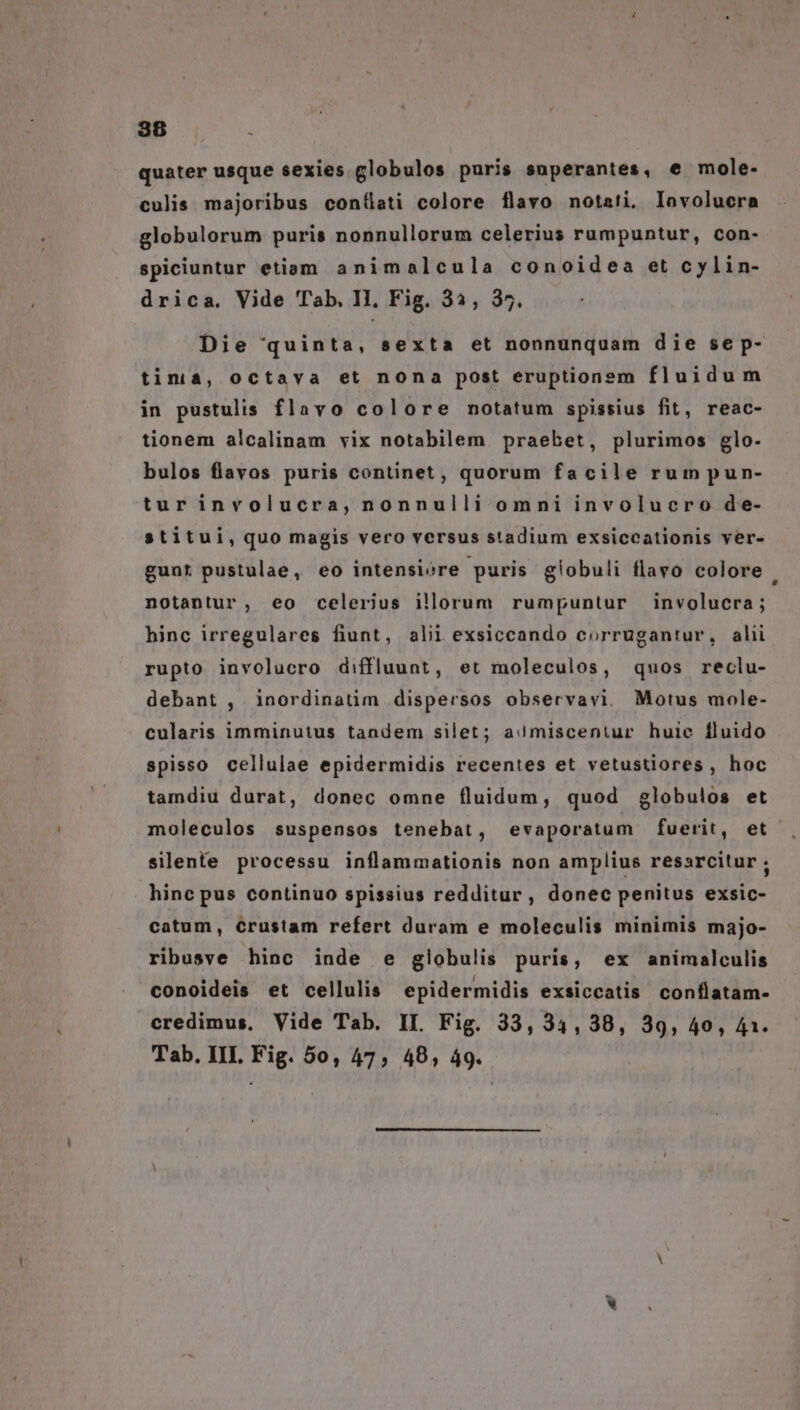 quater usque sexies globulos puris superantes, e mole- culis majoribus contüati colore flavo notati. lavolucra globulorum puris nonnullorum celerius rumpuntur, con- spiciuntur etiam animalcula conoidea et cylin- drica. Vide Tab, II, Fig. 33, 35. Die quinta, sexta et nonnunquam die se p- tinià, octava et nona post eruptionem fluidum in pustulis flavo colore notatum spissius fit, reac- tionem alcalinam vix notabilem praebet, plurimos glo- bulos flavos puris continet, quorum facile rumpun- tur involucra, nonnulli omni involucro de- stitui, quo magis vero versus stadium exsiccationis ver- gunt pustulae, eo intensiore puris globuli flavo colore . notantur, eo celerius illorum rumpuntur involucra; hinc irregulares fiunt, alii exsiccando corrugantur, alii rupto involucro diffluunt, et moleculos, quos reclu- debant , inordinatim dispersos observavi. Motus mole- cularis imminutus tandem silet; asmiscentur huic fluido spisso cellulae epidermidis recentes et vetustiores, hoc tamdiu durat, donec omne fluidum, quod globulos et moleculos suspensos tenebat, evaporatum fuerit, et . silente processu inflammationis non amplius resarcitur ; hinc pus continuo spissius redditur, donec penitus exsic- catum, Crustam refert duram e moleculis minimis majo- ribusve hinc inde e globulis puris, ex animalculis conoideis et cellulis epidermidis exsiccatis conflatam- credimus, Vide Tab. II. Fig. 33, 34,38, 39, 40, 41. Tab. III Fig. 5o, 47, 48, 49. P