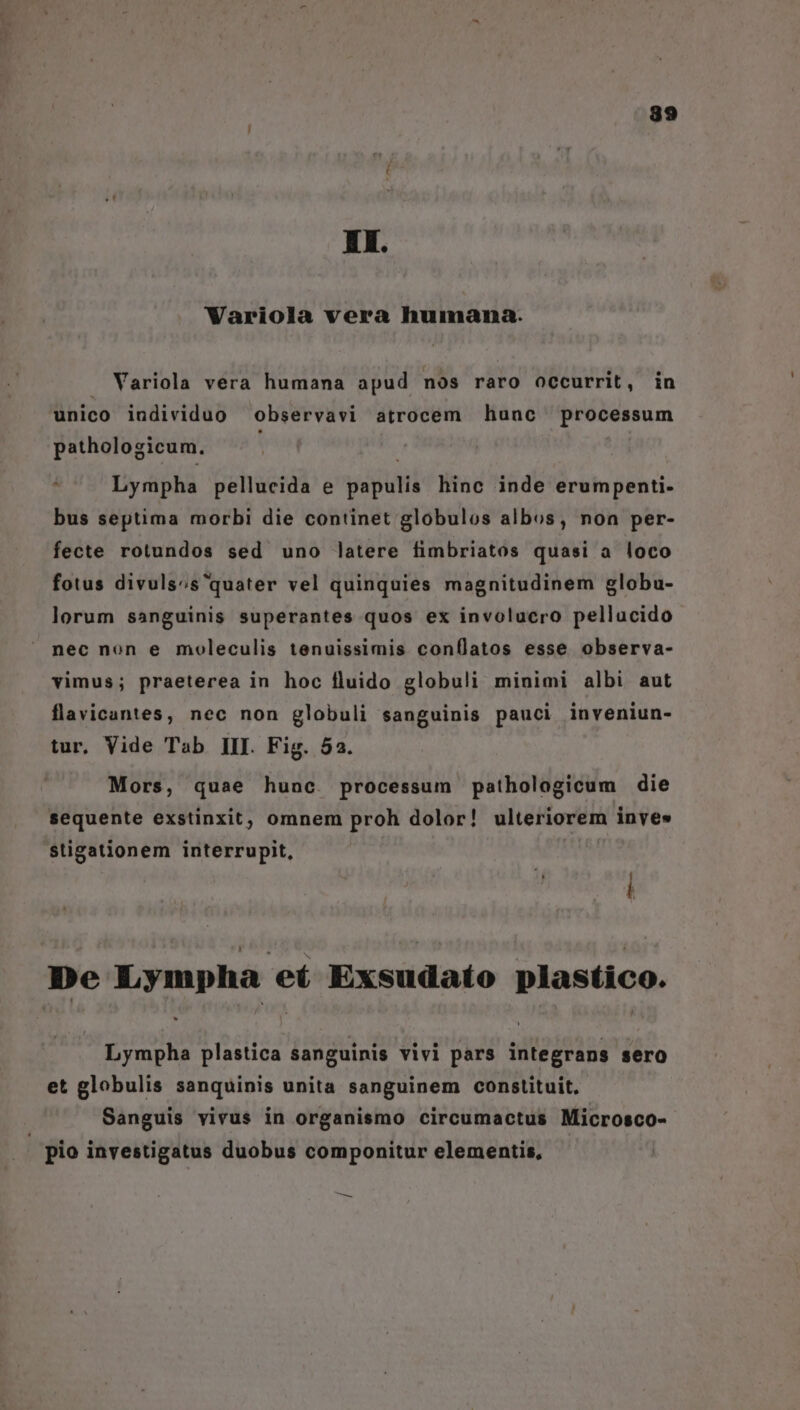 Wariola vera humana. . Variola vera humana apud nos raro occurrit, in unico individuo observavi atrocem hunc processum pathologicum. ; Lympha pellucida e papulis hinc inde erumpenti- bus septima morbi die continet globulos albos, non per- fecte rotundos sed uno latere fimbriatos quasi a loco fotus divuls;s'quater vel quinquies magnitudinem globu- lorum sanguinis superantes quos ex involucro pellucido nec non e moleculis tenuissimis conflatos esse observa- vimus; praeterea in hoc fluido globuli minimi albi aut flavicantes, nec non globuli sanguinis pauci inveniun- tur, Vide Tab III. Fig. 52. Mors, quae hunc. processum pathologicum die sequente exstinxit;, omnem proh dolor! ulteriorem inves stigationem interrupit, De Lympha eí Exsudato plastico. Lympha plastica sanguinis vivi pars integrans sero et globulis sanquinis unita sanguinem constituit. Sanguis vivus in organismo circumactus Microsco- . pio investigatus duobus componitur elementis, €
