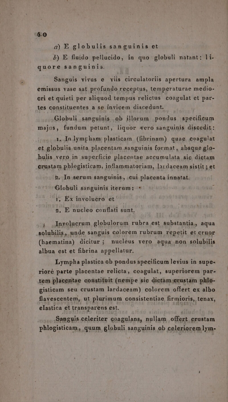 a) E globulis sanguinis et 2) E fluido pellucido, in T globuli natant: li- quore sanguinis. Sanguis vivus e viis circulatoriis apertura ampla emissus vase sat profundo receptus, temperaturae medio- cri et quieti per aliquod tempus relictus coagulat et par- tes constituentes a se. invicem discedunt. Globuli, sanguinis .ob illorum pondus .specificum majus, fundum petunt, liquor wero sanguinis discedit: 1. In lympgham plasticam (fibrinam) quae coagulat et globulis.unita placentam sanguinis format , absque glo- bulis vero in superficie placentae accumulata sic dictam crustam phlogisticam, inllammatoriam, lardaceam sistit ; et 2, In serum sanguinis, .cui placenta innatat, Globuli sanguinis iteràüm: * i, Ex involucro et 2. E nucleo conflati sunt. Es Inyolucrum globulorum rubra est substantia, aqua .solubilis, unde sanguis co!iorem rubrum repetit et cruor (haematina) dicitur ; nucleus vero aqua non solubilis albua est et fibrina appellatur. Lympha plastica ob pondus specificum levius in supe- rioré parte placentae relicta, coagulat, superiorem par- tem placentae constituit (nempe sic dictam:erustam phlo- gisticam seu crustam lardaceam) colorem offert ex albo llavescentem, ut plurimum consistentiae firmioris,. tenax, elastica et transparens est. Sanguis celeriter coagulans, nullam ow crustam phlogisticam, quum globuli sanguinis ob celeriorem lym-