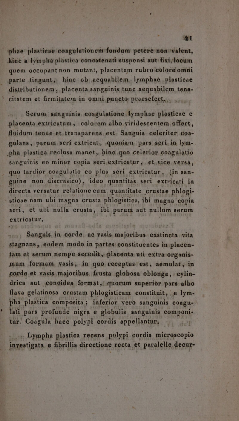 hae plastiese coagulationem fundum petere non valent, quem occupantnon mutant, placentam rubro colore omni parte tingunt, hinc ob aequabilem. lymphae plasticae Serum. sanguinis. coagulatione. lymphae plasticae e placenta extricatum , ;colorem albo viridescentera offert, fluidum tenue et. transparens est. Sanguis celeriter coa- gulans, parum seri extricat, quoniam pars seri in lym- sanguinis eo minor copia seri extricatur, et. vice versa, quo tardior coagulotio eo plus seri extricatur, (in san- guine non discrasico) , ideo quantitas seri extricati in directa versatur re'atione cum quantitate |. crustae phlogi- sticae nam ubi magna crusta phlogistica, ibi magna copia scri, et ubi nulla crusta, ibi parum aut oum serum éxirtosiar. vitii in dé dà ac vasis majoribus exstincta vita stagnans, eodem modo in partes constituentes in placen- tam et serum nempe secedit, placenta uti extra organis- mum formam. vasis, in quo receptus est, aemulat, in corde et vasis majoribus. frusta globosa oblonga, cylin- drica aut conoidea format, quorum superior pars albo flava gelatinosa crustam phlogisticam constituit, e lym- pha plastica composita ; ; inferior vero sanguinis coagu- lati pars profunde nigra e globulis sanguinis componi- tur. Coagula haec polypi cordis appellantur. | Lympha plastica recens polypi cordis microscopio inyestigata e fibrillis directione recta et 't. paralelle, decur-
